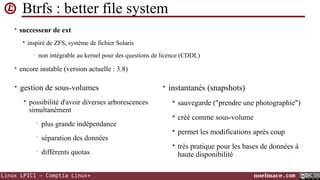 Btrfs : better file system
• successeur de ext


inspiré de ZFS, système de fichier Solaris
non intégrable au kernel pour des questions de licence (CDDL)

•

• encore instable (version actuelle : 3.8)

• gestion de sous-volumes
possibilité d'avoir diverses arborescences
simultanément

• instantanés (snapshots)

•
•
•



sauvegarde ("prendre une photographie")





créé comme sous-volume



permet les modifications après coup



très pratique pour les bases de données à
haute disponibilité

plus grande indépendance
séparation des données
différents quotas

Linux LPIC1 – Comptia Linux+

noelmace.com

 