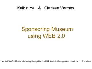 Kaibin Y e   &   Clarisse Vermès   dec. 05 2007 – Master Marketing Montpellier 1 – P&B Holistic Management - Lecturer : J.P. Amisse Sponsoring Museum using WEB 2.0 