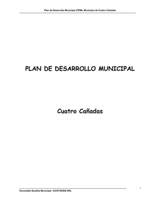 Plan de Desarrollo Municipal (PDM), Municipio de Cuatro Cañadas




     PLAN DE DESARROLLO MUNICIPAL




                               Cuatro Cañadas




                                                                                      i
Honorable Alcaldía Municipal - ECOTHESIS SRL
 