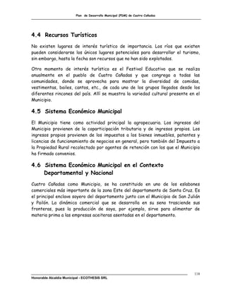 Plan de Desarrollo Municipal (PDM) de Cuatro Cañadas




4.4 Recursos Turísticos
No existen lugares de interés turístico de importancia. Los ríos que existen
pueden considerarse los únicos lugares potenciales para desarrollar el turismo,
sin embargo, hasta la fecha son recursos que no han sido explotados.

Otro momento de interés turístico es el Festival Educativo que se realiza
anualmente en el pueblo de Cuatro Cañadas y que congrega a todas las
comunidades, donde se aprovecha para mostrar la diversidad de comidas,
vestimentas, bailes, cantos, etc., de cada uno de los grupos llegados desde los
diferentes rincones del país. Allí se muestra la variedad cultural presente en el
Municipio.

4.5 Sistema Económico Municipal
El Municipio tiene como actividad principal la agropecuaria. Los ingresos del
Municipio provienen de la coparticipación tributaria y de ingresos propios. Los
ingresos propios provienen de los impuestos a los bienes inmuebles, patentes y
licencias de funcionamiento de negocios en general, pero también del Impuesto a
la Propiedad Rural recolectado por agentes de retención con los que el Municipio
ha firmado convenios.

4.6 Sistema Económico Municipal en el Contexto
    Departamental y Nacional
Cuatro Cañadas como Municipio, se ha constituido en uno de los eslabones
comerciales más importante de la zona Este del departamento de Santa Cruz. Es
el principal enclave soyero del departamento junto con el Municipio de San Julián
y Pailón. La dinámica comercial que se desarrolla en su seno trasciende sus
fronteras, pues la producción de soya, por ejemplo, sirve para alimentar de
materia prima a las empresas aceiteras asentadas en el departamento.




                                                                                118
Honorable Alcaldía Municipal - ECOTHESIS SRL
 