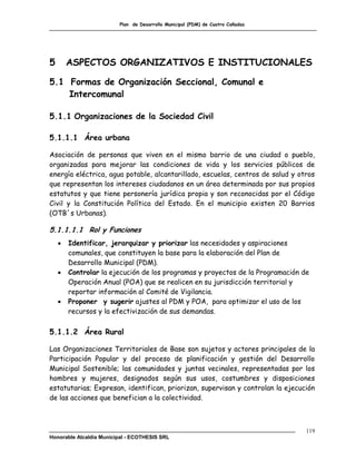 Plan de Desarrollo Municipal (PDM) de Cuatro Cañadas




5       ASPECTOS ORGANIZATIVOS E INSTITUCIONALES

5.1 Formas de Organización Seccional, Comunal e
    Intercomunal

5.1.1 Organizaciones de la Sociedad Civil

5.1.1.1 Área urbana

Asociación de personas que viven en el mismo barrio de una ciudad o pueblo,
organizadas para mejorar las condiciones de vida y los servicios públicos de
energía eléctrica, agua potable, alcantarillado, escuelas, centros de salud y otros
que representan los intereses ciudadanos en un área determinada por sus propios
estatutos y que tiene personería jurídica propia y son reconocidas por el Código
Civil y la Constitución Política del Estado. En el municipio existen 20 Barrios
(OTB´s Urbanas).

5.1.1.1.1 Rol y Funciones
       Identificar, jerarquizar y priorizar las necesidades y aspiraciones
        comunales, que constituyen la base para la elaboración del Plan de
        Desarrollo Municipal (PDM).
       Controlar la ejecución de los programas y proyectos de la Programación de
        Operación Anual (POA) que se realicen en su jurisdicción territorial y
        reportar información al Comité de Vigilancia.
       Proponer y sugerir ajustes al PDM y POA, para optimizar el uso de los
        recursos y la efectivización de sus demandas.

5.1.1.2 Área Rural

Las Organizaciones Territoriales de Base son sujetos y actores principales de la
Participación Popular y del proceso de planificación y gestión del Desarrollo
Municipal Sostenible; las comunidades y juntas vecinales, representadas por los
hombres y mujeres, designados según sus usos, costumbres y disposiciones
estatutarias; Expresan, identifican, priorizan, supervisan y controlan la ejecución
de las acciones que benefician a la colectividad.



                                                                                119
Honorable Alcaldía Municipal - ECOTHESIS SRL
 