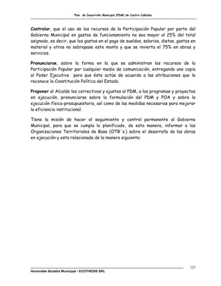 Plan de Desarrollo Municipal (PDM) de Cuatro Cañadas



Controlar, que el uso de los recursos de la Participación Popular por parte del
Gobierno Municipal en gastos de funcionamiento no sea mayor al 25% del total
asignado, es decir, que los gastos en el pago de sueldos, salarios, dietas, gastos en
material y otros no sobrepase este monto y que se invierta el 75% en obras y
servicios.

Pronunciarse, sobre la forma en la que se administran los recursos de la
Participación Popular por cualquier medio de comunicación, entregando una copia
al Poder Ejecutivo para que éste actúe de acuerdo a las atribuciones que le
reconoce la Constitución Política del Estado.

Proponer al Alcalde los correctivos y ajustes al PDM, a los programas y proyectos
en ejecución, pronunciarse sobre la formulación del PDM y POA y sobre la
ejecución física-presupuestaria, así como de las medidas necesarias para mejorar
la eficiencia institucional.

Tiene la misión de hacer el seguimiento y control permanente al Gobierno
Municipal, para que se cumpla lo planificado, de esta manera, informar a las
Organizaciones Territoriales de Base (OTB´s.) sobre el desarrollo de las obras
en ejecución y esta relacionado de la manera siguiente:




                                                                                  123
Honorable Alcaldía Municipal - ECOTHESIS SRL
 