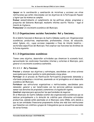 Plan de Desarrollo Municipal (PDM) de Cuatro Cañadas



Apoyar en la coordinación y canalización de iniciativas y acciones con otras
instituciones que estén relacionadas con los objetivos de la Participación Popular
y lograr que los mismos se cumplan.
Evaluar semestralmente el cumplimiento de las políticas, planes, programas y
proyectos del Gobierno Municipal, mediante informe escrito Técnico – legal al
Comité de Vigilancia.
Promocionar el crecimiento económico del Municipio.


5.1.2 Organizaciones sociales funcionales: Rol y funciones,

En el ámbito funcional el Municipio de Cuatro Cañadas cuenta con: Organizaciones
económicas, productivas, empresariales, profesionales, cívicas, de educación,
salud, Iglesia, etc., cuyas acciones responden a fines de interés temático -
sectoriales específicos del Municipio. Para explicar sus funciones las dividimos de
la forma siguiente:


5.1.3 Organizaciones económicas

Tienen como objetivo, desarrollar actividades que dinamicen la economía local,
aprovechando las condiciones favorables internas y externas al Municipio, para
generar el crecimiento económico sostenible.

5.1.3.1.1 Rol y Funciones
Precisar y alcanzar sus objetivos y estrategias, asociándose con otros actores
municipales para hacer posible la visión planteada a largo plazo.
Participar en el proceso de Planificación Participativa proponiendo demandas y
ofertando propuestas e iniciativas, asumiendo un rol protagónico en el desarrollo
económico del Municipio.
Fortalecer sus estructuras organizativas e institucionales, asociándose para
demandar, generar y ser beneficiados con los servicios públicos necesarios,
sanear sus derechos de propiedad y someterse a la legislación vigente.
Construir empresas para aprovechar las oportunidades de negocios.
En el Municipio de Cuatro Cañadas existen dos organizaciones económicas que se
dedican principalmente a la dotación de créditos para diferentes actividades
productivas, además están asentadas en el Municipio como ONGs, esto debido a
que no son entidades financieras propiamente dichas sino más bien instituciones
que fomentan con créditos a grupos de trabajadores que se encuentran asociados
de varias formas.


                                                                                126
Honorable Alcaldía Municipal - ECOTHESIS SRL
 