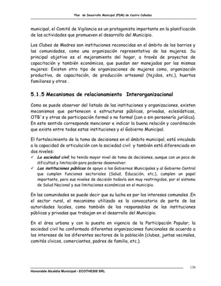 Plan de Desarrollo Municipal (PDM) de Cuatro Cañadas



municipal, el Comité de Vigilancia es un protagonista importante en la planificación
de las actividades que promueven el desarrollo del Municipio.

Los Clubes de Madres son instituciones reconocidas en el ámbito de los barrios y
las comunidades, como una organización representativa de las mujeres. Su
principal objetivo es el mejoramiento del hogar, a través de proyectos de
capacitación y también económicos, que puedan ser manejados por las mismas
mujeres: Existen otro tipo de organizaciones de mujeres como, organización
productiva, de capacitación, de producción artesanal (tejidos, etc.), huertos
familiares y otros .


5.1.5 Mecanismos de relacionamiento Interorganizacional

Como se puede observar del listado de las instituciones y organizaciones, existen
mecanismos que pertenecen a estructuras públicas, privadas, eclesiásticas,
OTB´s y otras de participación formal o no formal (con o sin personería jurídica).
En este sentido corresponde mencionar e indicar la buena relación y coordinación
que existe entre todas estas instituciones y el Gobierno Municipal.

El fortalecimiento de la toma de decisiones en el ámbito municipal, está vinculado
a la capacidad de articulación con la sociedad civil y también está diferenciado en
dos niveles:
 La sociedad civil, ha tenido mayor nivel de toma de decisiones, aunque con un poco de
  dificultad y limitación para poderse desenvolver.
 Las instituciones públicas de apoyo a los Gobiernos Municipales y al Gobierno Central
  que cumplen funciones sectoriales (Salud, Educación, etc.), cumplen un papel
  importante, pero sus niveles de decisión todavía son muy restringidos, por el sistema
  de Salud Nacional y sus limitaciones económicas en el municipio.

En las comunidades se puede decir que su lucha es por los intereses comunales .En
el sector rural, el mecanismo utilizado es la convocatoria de parte de las
autoridades locales, como también de los responsables de las instituciones
públicas y privadas que trabajan en el desarrollo del Municipio.

En el área urbana y con la puesta en vigencia de la Participación Popular, la
sociedad civil ha conformado diferentes organizaciones funcionales de acuerdo a
los intereses de los diferentes sectores de la población (clubes, juntas vecinales,
comités cívicos, comerciantes, padres de familia, etc.).




                                                                                    130
Honorable Alcaldía Municipal - ECOTHESIS SRL
 