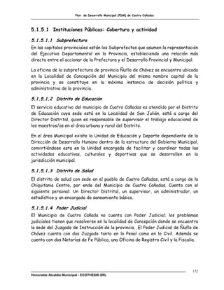 Plan de Desarrollo Municipal (PDM) de Cuatro Cañadas




5.1.5.1 Instituciones Públicas: Cobertura y actividad

5.1.5.1.1 Subprefectura
En las capitales provinciales están los Subprefectos que asumen la representación
del Ejecutivo Departamental en la Provincia, estableciendo una relación más
directa entre el accionar de la Prefectura y el Desarrollo Provincial y Municipal.

La oficina de la subprefectura de provincia Ñuflo de Chávez se encuentra ubicada
en la Localidad de Concepción del Municipio del mismo nombre capital de la
provincia y se constituye en la máxima instancia de decisión política y
administrativa de la provincia.

5.1.5.1.2 Distrito de Educación
El servicio educativo del municipio de Cuatro Cañadas es atendido por el Distrito
de Educación cuya sede está en la Localidad de San Julián, está a cargo del
Director Distrital, quien es responsable de supervisar el trabajo educacional de
los maestros/as en el área urbana y rural del Distrito.

En el área Municipal existe la Unidad de Educación y Deporte dependiente de la
Dirección de Desarrollo Humano dentro de la estructura del Gobierno Municipal,
convirtiéndose esta en la Unidad encargada de facilitar y coordinar todas las
actividades educativas, culturales y deportivas que se desarrollen en la
jurisdicción municipal.

5.1.5.1.3 Distrito de Salud
El distrito de salud con sede en el pueblo de Cuatro Cañadas, está a cargo de la
Chiquitania Centro, por ende del Municipio de Cuatro Cañadas. Cuenta con el
siguiente personal: Un Director Distrital, un supervisor, un administrador, un
estadístico y un encargado de saneamiento básico.

5.1.5.1.4 Poder Judicial
El Municipio de Cuatro Cañada no cuenta con Poder Judicial; los problemas
judiciales tienen que resolverse en la localidad de Concepción donde se encuentra
la sede del Juzgado de Instrucción de la provincia. El Poder Judicial de Ñuflo de
Chávez cuenta con dos Juzgado tanto en lo Penal como en lo Civil. Además se
cuenta con dos Notarías de Fe Pública, una Oficina de Registro Civil y la Fiscalia.




                                                                                132
Honorable Alcaldía Municipal - ECOTHESIS SRL
 