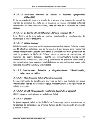 Plan de Desarrollo Municipal (PDM) de Cuatro Cañadas




5.1.5.1.5 Secretaría Nacional                  de       sanidad   e    inocuidad   Agropecuaria
          (SENASAG)
Es la encargada del control a través de la vacuna y los puestos de control de
ingreso de animales. Su meta en el municipio es buscar mercados externos
interesados en carne libre de aftosa, tiene oficinas en la localidad de Cuatro
Cañadas.

5.1.5.1.6 El Centro de Investigación Agrícola Tropical CIAT
Este Centro es la encargada de realizar investigación y transferencias de
tecnologías al sector productivo.

5.1.5.1.7 Policía Nacional
Policía Nacional cuenta con un destacamento cantonal de Cuatro Cañadas, cuenta
con 12 efectivos policiales, que se turnan de a 6 por semana para realizar las
tareas de seguridad Ciudadana entre otras. El Destacamento tiene jurisdicción de
toda la provincia de Nuflo de Chávez, siendo su centro de operaciones el
municipio de Cuatro Cañadas.       Cuenta con infraestructura básica recién
construida de 3 ambientes, una Celda y dormitorios en precarias condiciones y
dos motocicletas y una vagoneta, movilidades con las que realizan sus tareas en la
localidad de cuatro Cañadas y Comunidades.

5.1.5.2 Instituciones Privadas                      y     Organizaciones:       Identificación,
      cobertura, actividad

5.1.5.2.1 Plan Programa Bolivia (Plan Internacional)
Es una institución de beneficencia sin fines de lucro, que trabaja con apoyo
internacional. Realiza actividades de apoyo infraestructural y de capacitación en
salud y educación.

5.1.5.2.2 OASI (Organización Asistencia Social de la Iglesia)
OASI , apoya al municipio con actividades de Salud.

5.1.5.2.3 Diócesis
La iglesia depende del vicariato de Ñuflo de Chavez cuya central se encuentra en
la localidad de Concepción, su principal función es de evangelización, orientación
y apoyo a la salud.



                                                                                            133
Honorable Alcaldía Municipal - ECOTHESIS SRL
 