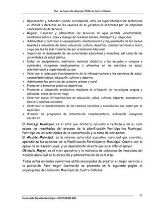 Plan de Desarrollo Municipal (PDM) de Cuatro Cañadas



 Representar y defender cuando corresponda, ante las superintendencias sectoriales
  el interés y derechos de los usuarios de su jurisdicción afectados por las empresas
  concesionarias de servicio.
 Regular, fiscalizar y administrar los servicios de agua potable, alcantarillado,
  alumbrado público, aseo y manejo de residuos sólidos, transporte y seguridad,
 Administrar y controlar el equipamiento, mantenimiento y mejoramiento de los bienes
  muebles e inmuebles de salud, educación, cultura, deportes, caminos vecinales y micro
  riego que les ha sido transferido por el Gobierno Nacional.
 Supervisar el desempeño de las autoridades educativas y maestros, así como de las
  autoridades de salud pública.
 Dotar de equipamiento, mobiliario, material didáctico a las escuelas y colegios y
  suministro incluyendo medicamentos y alimentos en los servicios de salud,
  administrando y supervisando su uso.
 Velar por el adecuado funcionamiento de la infraestructura y los servicios de salud,
  saneamiento básico, educación, cultura y deporte.
 Administrar los servicios de catastro urbano y rural
 Promover y fomentar práctica deportivas
 Promover el desarrollo productivo, mediante la utilización de tecnologías propias y
  aplicadas, obras de micro riego.
 Construir nueva infraestructura en educación, salud, cultura, deporte, saneamiento
  básico y caminos vecinales.
 Contribuir al mantenimiento de los caminos vecinales y secundarios que pasen por el
  Municipio.
 Atender los programas de alimentación complementaria, incluyendo desayunos
  escolares.

El Concejo Municipal, es el ente que delibera, aprueba o rechaza y en su caso
asume los resultados del proceso de la planificación Participativa Municipal.
Participa en las actividades de la concertación y la toma de decisiones.
El Alcalde Municipal, es la máxima autoridad ejecutiva municipal que coordina,
operativiza las acciones de la Planificación Participativa Municipal. Cuenta con el
apoyo de un Asesor Legal, y un dependiente directo que es el Oficial Mayor.
Oficialía Mayor, es el nivel operativo y la instancia de colaboración inmediata del
Alcalde Municipal en la dirección y administración de la H.A.M.
Todas estas unidades operativas están encargadas de prestar el mejor servicio a
la población. Para mejor ilustración se presenta en la siguiente página el
organigrama del Gobierno Municipal de Cuatro Cañadas.




                                                                                    138
Honorable Alcaldía Municipal - ECOTHESIS SRL
 