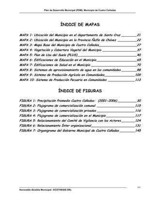 Plan de Desarrollo Municipal (PDM), Municipio de Cuatro Cañadas




                                  ÍNDICE DE MAPAS

MAPA 1: Ubicación del Municipio en el departamento de Santa Cruz ________21
MAPA 2: Ubicación del Municipio en la Provincia Ñuflo de Chávez __________22
MAPA 3: Mapa Base del Municipio de Cuatro Cañadas____________________27
MAPA 4: Vegetación y Cobertura Vegetal del Municipio __________________37
MAPA 5: Plan de Uso del Suelo (PLUS) _______________________________40
MAPA 6: Edificaciones de Educación en el Municipio _____________________65
MAPA 7: Edificaciones de Salud en el Municipio ________________________70
MAPA 8: Sistemas de aprovisionamiento de agua en las comunidades ________88
MAPA 9: Sistema de Producción Agrícola en Comunidades ________________109
MAPA 10: Sistema de Producción Pecuaria en Comunidades ______________113


                                ÍNDICE DE FIGURAS

FIGURA 1: Precipitación Promedio Cuatro Cañadas: (2001-2006) __________30
FIGURA 2: Flujograma de comercialización comunal ____________________115
FIGURA 3: Flujograma de comercialización privados ____________________116
FIGURA 4: Flujograma de comercialización en el Municipio _______________117
FIGURA 5: Relacionamiento del Comité de Vigilancia con los Actores _______124
FIGURA 6: Relacionamiento Ínter organizacional _______________________131
FIGURA 7: Organigrama del Gobierno Municipal de Cuatro Cañadas ________145




                                                                                      xiv
Honorable Alcaldía Municipal - ECOTHESIS SRL
 