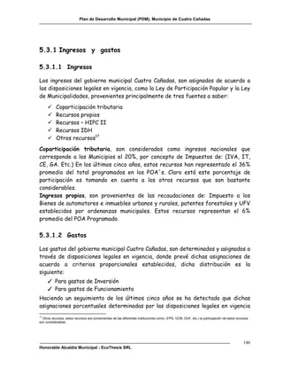 Plan de Desarrollo Municipal (PDM), Municipio de Cuatro Cañadas




5.3.1 Ingresos y gastos

5.3.1.1 Ingresos

Los ingresos del gobierno municipal Cuatro Cañadas, son asignados de acuerdo a
las disposiciones legales en vigencia, como la Ley de Participación Popular y la Ley
de Municipalidades, provenientes principalmente de tres fuentes a saber:
          Coparticipación tributaria
          Recursos propios
          Recursos – HIPC II
          Recursos IDH
          Otros recursos17
Coparticipación tributaria, son considerados como ingresos nacionales que
corresponde a los Municipios el 20%, por concepto de Impuestos de: (IVA, IT,
CE, GA. Etc.) En los últimos cinco años, estos recursos han representado el 36%
promedio del total programados en los POA´s. Claro está este porcentaje de
participación es tomando en cuenta a los otros recursos que son bastante
considerables.
Ingresos propios, son provenientes de las recaudaciones de: Impuesto a los
Bienes de automotores e inmuebles urbanos y rurales, patentes forestales y UFV
establecidos por ordenanzas municipales. Estos recursos representan el 6%
promedio del POA Programado.

5.3.1.2 Gastos

Los gastos del gobierno municipal Cuatro Cañadas, son determinados y asignados a
través de disposiciones legales en vigencia, donde prevé dichas asignaciones de
acuerdo a criterios proporcionales establecidos, dicha distribución es la
siguiente:
     ✓ Para gastos de Inversión
     ✓ Para gastos de Funcionamiento
Haciendo un seguimiento de los últimos cinco años se ha detectado que dichas
asignaciones porcentuales determinadas por las disposiciones legales en vigencia
17
  Otros recursos, estos recursos son provenientes de las diferentes instituciones como: (FPS, GOB, DUF, etc.) la participación de estos recursos
son considerables.




                                                                                                                                            146
Honorable Alcaldía Municipal - EcoThesis SRL
 