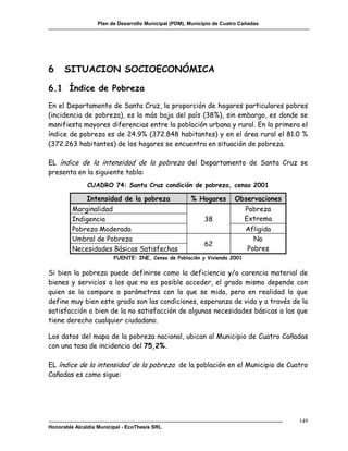 Plan de Desarrollo Municipal (PDM), Municipio de Cuatro Cañadas




6     SITUACION SOCIOECONÓMICA

6.1 Índice de Pobreza
En el Departamento de Santa Cruz, la proporción de hogares particulares pobres
(incidencia de pobreza), es la más baja del país (38%), sin embargo, es donde se
manifiesta mayores diferencias entre la población urbana y rural. En la primera el
índice de pobreza es de 24.9% (372.848 habitantes) y en el área rural el 81.0 %
(372.263 habitantes) de los hogares se encuentra en situación de pobreza.

EL índice de la intensidad de la pobreza del Departamento de Santa Cruz se
presenta en la siguiente tabla:
               CUADRO 74: Santa Cruz condición de pobreza, censo 2001

              Intensidad de la pobreza                 % Hogares        Observaciones
         Marginalidad                                                       Pobreza
         Indigencia                                         38              Extrema
         Pobreza Moderada                                                   Afligida
         Umbral de Pobreza                                                    No
                                                            62
         Necesidades Básicas Satisfechas                                    Pobres
                         FUENTE: INE, Censo de Población y Vivienda 2001


Si bien la pobreza puede definirse como la deficiencia y/o carencia material de
bienes y servicios a los que no es posible acceder, el grado mismo depende con
quien se la compare o parámetros con la que se mida, pero en realidad lo que
define muy bien este grado son las condiciones, esperanza de vida y a través de la
satisfacción o bien de la no satisfacción de algunas necesidades básicas a las que
tiene derecho cualquier ciudadano.

Los datos del mapa de la pobreza nacional, ubican al Municipio de Cuatro Cañadas
con una tasa de incidencia del 75,2%.

EL índice de la intensidad de la pobreza de la población en el Municipio de Cuatro
Cañadas es como sigue:




                                                                                        149
Honorable Alcaldía Municipal - EcoThesis SRL
 