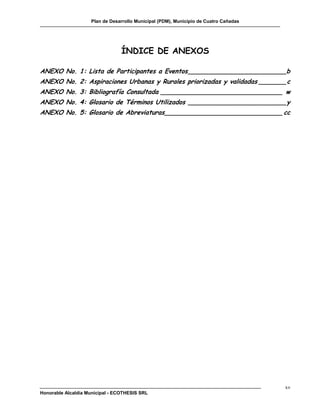 Plan de Desarrollo Municipal (PDM), Municipio de Cuatro Cañadas




                                 ÍNDICE DE ANEXOS

ANEXO No. 1: Lista de Participantes a Eventos _________________________b
ANEXO No. 2: Aspiraciones Urbanas y Rurales priorizadas y validadas _______ c
ANEXO No. 3: Bibliografía Consultada _______________________________ w
ANEXO No. 4: Glosario de Términos Utilizados _________________________ y
ANEXO No. 5: Glosario de Abreviaturas ______________________________ cc




                                                                                      xv
Honorable Alcaldía Municipal - ECOTHESIS SRL
 