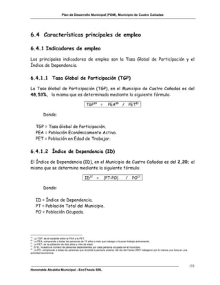 Plan de Desarrollo Municipal (PDM), Municipio de Cuatro Cañadas




6.4 Características principales de empleo

6.4.1 Indicadores de empleo

Los principales indicadores de empleo son la Tasa Global de Participación y el
Índice de Dependencia.

6.4.1.1 Tasa Global de Participación (TGP)

La Tasa Global de Participación (TGP), en el Municipio de Cuatro Cañadas es del
48,53%, la misma que es determinada mediante la siguiente fórmula:

                                               TGP19 =            PEA20 /            PET21

          Donde:

     TGP = Tasa Global de Participación.
     PEA = Población Económicamente Activa.
     PET = Población en Edad de Trabajar.

6.4.1.2 Índice de Dependencia (ID)

El Índice de Dependencia (ID), en el Municipio de Cuatro Cañadas es del 2,20; el
mismo que se determina mediante la siguiente fórmula:

                                              ID22 =          (PT-PO)            /    PO23

          Donde:

     ID = Índice de Dependencia.
     PT = Población Total del Municipio.
     PO = Población Ocupada.




19
   La TGP, es el cociente entre la PEA y la PET.
20
   La PEA, comprende a todas las personas de 10 años o más que trabajan o buscan trabajo activamente.
21
   La PET, es la población de diez años y más de edad.
22
   El ID, muestra el número de personas dependientes por cada persona ocupada en el municipio.
23
   La PO, comprende a todas las personas que durante la semana anterior del dia del Censo 2001 trabajaron por lo menos una hora en una
actividad económica.




                                                                                                                                         151
Honorable Alcaldía Municipal - EcoThesis SRL
 