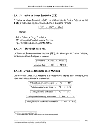Plan de Desarrollo Municipal (PDM), Municipio de Cuatro Cañadas




6.4.1.3 Índice de Carga Económica (ICE)

El Índice de Carga Económica (ICE), en el Municipio de Cuatro Cañadas es del
1,06; el mismo que se determina mediante la siguiente fórmula:

                                                    ICE24 =              PEI25     /       PEA

             Donde:

      ICE = Índice de Carga Económica.
      PEI = Población Económicamente Inactiva.
      PEA= Población Económicamente Activa.

6.4.1.4 Composición de la PEI

La Población Económicamente Inactiva (PEI), del Municipio de Cuatro Cañadas,
está compuesta de la siguiente manera:

                                             Estudiantes             /    PEI       =        58,55%

                                          Amas de Casa                /    PEI         =         41,45%


6.4.1.5 Situación del empleo en el Municipio

Los datos del Censo 2001, respecto a la situación del empleo en el Municipio, dan
como resultado la siguiente información:

                                 Trabajadores por cuenta propia                        /         PO        =       55%

                                  Trabajadores de los servicios                    /         PO        =       34%

                                     Trabajadores no calificados                   /         PO        =       3%

                             Trabajadores industria y manufactura                            /        PO       =       11%


                           Trabajadores en la actividad de comercio                              /     PO          =     11%




24
     El ICE, es el cociente entre la PEI y la PEA.
25
     La PEI, incluye a todas las personas que no trabajan y no buscan trabajo activamente.




                                                                                                                               152
Honorable Alcaldía Municipal - EcoThesis SRL
 