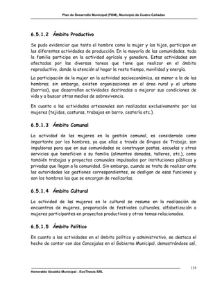 Plan de Desarrollo Municipal (PDM), Municipio de Cuatro Cañadas




6.5.1.2 Ámbito Productivo

Se pudo evidenciar que tanto el hombre como la mujer y los hijos, participan en
las diferentes actividades de producción. En la mayoría de las comunidades, toda
la familia participa en la actividad agrícola y ganadera. Estas actividades son
afectadas por las diversas tareas que tiene que realizar en el ámbito
reproductivo, donde la atención al hogar le resta tiempo, movilidad y energía.
La participación de la mujer en la actividad socioeconómica, es menor a la de los
hombres; sin embargo, existen organizaciones en el área rural y el urbano
(barrios), que desarrollan actividades destinadas a mejorar sus condiciones de
vida y a buscar otros medios de sobrevivencia.

En cuanto a las actividades artesanales son realizadas exclusivamente por las
mujeres (tejidos, costuras, trabajos en barro, cestería etc.).

6.5.1.3 Ámbito Comunal

La actividad de las mujeres en la gestión comunal, es considerada como
importante por los hombres, ya que ellas a través de Grupos de Trabajo, son
impulsoras para que en sus comunidades se construyan postas, escuelas y otros
servicios que beneficien a su familia (alimentos donados, talleres, etc.), como
también trabajos y proyectos comunales impulsados por instituciones públicas y
privadas que llegan a la comunidad. Sin embargo, cuando se trata de realizar ante
las autoridades las gestiones correspondientes, se desligan de esas funciones y
son los hombres las que se encargan de realizarlas.

6.5.1.4 Ámbito Cultural

La actividad de las mujeres en lo cultural se resume en la realización de
encuentros de mujeres, preparación de festivales culturales, alfabetización a
mujeres participantes en proyectos productivos y otros temas relacionados.

6.5.1.5 Ámbito Político

En cuanto a las actividades en el ámbito político y administrativo, se destaca el
hecho de contar con dos Concejalas en el Gobierno Municipal, demostrándose así,




                                                                                     154
Honorable Alcaldía Municipal - EcoThesis SRL
 