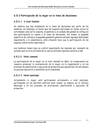 Plan de Desarrollo Municipal (PDM), Municipio de Cuatro Cañadas




6.5.2 Participación de la mujer en la toma de decisiones

6.5.2.1 A nivel familiar

Se observa que hay predominio en la toma de decisiones por parte de los
hombres; sin embargo, el hecho que las mujeres participan en forma activa en
actividades como ser la cosecha, el pastoreo y el cuidado del ganado se refleja en
una participación en cuanto a la toma de decisiones. Así mismo, la pequeña
superficie de cultivos y la pequeña ganadería generan escasos ingresos destinados
mayormente a la subsistencia, ésta situación hace que la participación de las
mujeres cobre mucha importancia.

Los hombres tienen bajo su control mayormente los ingresos por concepto de
jornaleo que es otra actividad de la cual se obtienen ingresos durante el año.

6.5.2.2 Nivel comunal

La participación de la mujer en el nivel comunal es débil, en consecuencia se
requiere promover la incorporación de la mujer en la organización y en los
procesos de planificación y ejecución de proyectos para garantizar de esa manera
un proceso equitativo y sostenible de la comunidad.

6.5.2.3 Nivel municipal

Actualmente la mujer está participando activamente a nivel municipal,
participando en los partidos políticos para ocupar un espacio en el Concejo
Municipal y en los procesos de priorización, planificación y ejecución de
proyectos.




                                                                                     157
Honorable Alcaldía Municipal - EcoThesis SRL
 