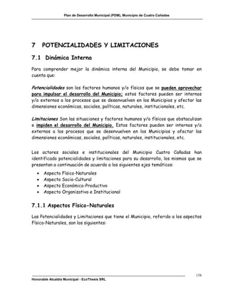 Plan de Desarrollo Municipal (PDM), Municipio de Cuatro Cañadas




7       POTENCIALIDADES Y LIMITACIONES

7.1 Dinámica Interna
Para comprender mejor la dinámica interna del Municipio, se debe tomar en
cuenta que:

Potencialidades son los factores humanos y/o físicos que se pueden aprovechar
para impulsar el desarrollo del Municipio; estos factores pueden ser internos
y/o externos a los procesos que se desenvuelven en los Municipios y afectar las
dimensiones económicas, sociales, políticas, naturales, institucionales, etc.

Limitaciones Son las situaciones y factores humanos y/o físicos que obstaculizan
e impiden el desarrollo del Municipio. Estos factores pueden ser internos y/o
externos a los procesos que se desenvuelven en los Municipios y afectar las
dimensiones económicas, sociales, políticas, naturales, institucionales, etc.


Los actores sociales e institucionales del Municipio Cuatro Cañadas han
identificado potencialidades y limitaciones para su desarrollo, los mismos que se
presentan a continuación de acuerdo a los siguientes ejes temáticos:
       Aspecto Físico-Naturales
       Aspecto Socio-Cultural
       Aspecto Económico-Productivo
       Aspecto Organizativo e Institucional


7.1.1 Aspectos Físico-Naturales

Las Potencialidades y Limitaciones que tiene el Municipio, referido a los aspectos
Físico-Naturales, son los siguientes:




                                                                                     158
Honorable Alcaldía Municipal - EcoThesis SRL
 