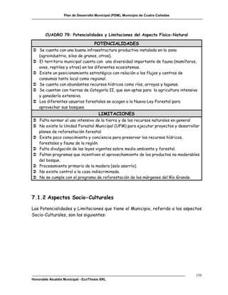 Plan de Desarrollo Municipal (PDM), Municipio de Cuatro Cañadas




        CUADRO 79: Potencialidades y Limitaciones del Aspecto Físico-Natural

                                     POTENCIALIDADES
 Se cuenta con una buena infraestructura productiva instalada en la zona
  (agroindustria, silos de granos, otros).
 El territorio municipal cuenta con una diversidad importante de fauna (mamíferos,
  aves, reptiles y otros) en los diferentes ecosistemas.
 Existe un posicionamiento estratégico con relación a los flujos y centros de
  consumos tanto local como regional.
 Se cuenta con abundantes recursos hídricos como ríos, arroyos y lagunas.
 Se cuentan con tierras de Categoría II, que son aptas para la agricultura intensiva
  y ganadería extensiva.
 Los diferentes usuarios forestales se acogen a la Nueva Ley Forestal para
  aprovechar sus bosques.
                                       LIMITACIONES
 Falta normar el uso intensivo de la tierra y de los recursos naturales en general
 No existe la Unidad Forestal Municipal (UFM) para ejecutar proyectos y desarrollar
  planes de reforestación forestal
 Existe poco conocimiento y conciencia para preservar los recursos hídricos,
  forestales y fauna de la región.
 Falta divulgación de las leyes vigentes sobre medio ambiente y forestal.
 Faltan programas que incentiven el aprovechamiento de los productos no maderables
  del bosque.
 Procesamiento primario de la madera (solo aserrío).
 No existe control a la caza indiscriminada.
 No se cumple con el programa de reforestación de los márgenes del Río Grande.



7.1.2 Aspectos Socio-Culturales

Las Potencialidades y Limitaciones que tiene el Municipio, referido a los aspectos
Socio-Culturales, son los siguientes:




                                                                                     159
Honorable Alcaldía Municipal - EcoThesis SRL
 