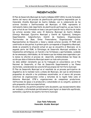 Plan de Desarrollo Municipal (PDM), Municipio de Cuatro Cañadas



                                   PRESENTACIÓN
El Plan de Desarrollo Municipal de Cuatro Cañadas (2007-2011), ha sido formulado
dentro del marco del proceso de planificación participativa emprendido por la
Honorable Alcaldía Municipal de Cuatro Cañadas, con la colaboración de los
actores Sociales e Institucionales del Municipio; el PDM, representa el
instrumento básico más importante de planificación participativa, ya que tiene la
gran virtud de ser formulado en base a una participación real y efectiva de todos
los actores sociales tales como: El Gobierno Municipal de Cuatro Cañadas
(Concejo Municipal, Ejecutivo Municipal y Comité de Vigilancia), Consejero
Departamental,     Subprefectura,     Comité    de    Vigilancia,   Organizaciones
Territoriales de Base, Entes Financiadores, Organizaciones Civiles,
Representantes de Educación y Salud y demás actores sociales. El PDM está
constituido en dos partes; la primera parte corresponde al Diagnóstico Municipal,
donde se presenta la situación actual en que se encuentra el Municipio; en la
segunda parte del PDM, la Estrategia de Desarrollo Municipal establece los
lineamientos estratégicos, en función a las fortalezas y oportunidades, cuidando
de las amenazas y debilidades, de tal manera que las mismas sean superadas o por
lo menos no afecten al proceso de desarrollo, estableciéndose las líneas de
acción que debe el Gobierno Municipal asumir en todo este proceso.
Se debe señalar claramente que se ha trabajado en concordancia con el Plan
Nacional de Desarrollo, el Plan de Desarrollo Departamental y los Planes
Sectoriales, considerando las características propias del territorio municipal.
El Plan de Desarrollo Municipal es el resultado de un proceso participativo de
diagnóstico de la realidad rural y urbana del Municipio, del cual se determinaron
propuestas de solución a los problemas encontrados, en el marco del proceso
colectivos de organizaciones civiles y naturales de la región tales como el
Gobierno Municipal, OTB´s, organizaciones de campesinos productores,
instituciones de apoyo a la producción y comunidades en su conjunto, quienes en
esta propuesta cifran sus expectativas.
En este sentido, me permito presentar este documento, que necesariamente debe
ser evaluado y reformulado periódicamente para lograr un desarrollo equilibrado,
sostenible y equitativo de nuestro territorio municipal.




                                 Juan Pablo Peñaranda
                               Honorable Alcalde Municipal


                                                                                    16
Honorable Alcaldía Municipal - ECOTHESIS SRL
 