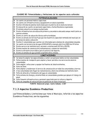 Plan de Desarrollo Municipal (PDM), Municipio de Cuatro Cañadas




     CUADRO 80: Potencialidades y limitaciones de los aspectos socio-culturales

                                     POTENCIALIDADES
   Se cuenta con personal médico capacitado.
   Se cuenta con infraestructuras y equipamiento en salud aceptables
   Existen infinidad de plantas medicinales para la práctica de la medicina natural.
   En educación se cuenta con personal capacitado y Juntas Escolares organizadas.
   El sistema educativo se maneja nuclearizado.
   Existe infraestructura de educación primaria y secundaria adecuada aunque insuficiente en
    centros urbanos.
   Existe un centro de educación técnica estructurándose.
   Existe un estudio de Activos Fijos que nos muestra la capacidad instalada del municipio en
    sus áreas de salud y educación.
   Existen 2 comunidades que cuentan con internados para alumnos de comunidades alejadas.
   Se cuenta con los servicios de agua (COOSAPAC) y energía eléctrica (CRE) las 24 horas.
   Existe servicio de telefonía local, nacional e internacional COTAS y ENTEL.
   Existen medios de comunicación (radioemisoras y canales de televisión).
   Existe la infraestructura básica para la práctica del deporte.
   Existe un sistema de agua potable aceptable (área urbana).
                                       LIMITACIONES
 Se nenecita ampliar las especialidades y contar con personal médico en las comunidades.
 Faltan medios de transporte para ampliar y hacer periódico los servicios de salud en
  comunidades.
 Falta ampliar, refaccionar y equipar los Puestos de Salud existentes.
 Falta de Ítem.
 Falta ampliar y modernizar el servicio de comunicación en todas las comunidades y barrios.
 A las comunidades solo llegan las radioemisoras y ahora los sistemas de telefonía móvil.
 Falta de dotación y tratamiento del agua en comunidades.
 Falta sistema de drenaje y alcantarillado en comunidades grandes que apoyen el trabajo de
  salud.
 Falta fomento infraestructura y personal capacitado para la cultura y deporte
 Falta de campañas de educación para la población en todo el municipio.
                        FUENTE: Elaboración propia. Cuatro Cañadas, 2.007



7.1.3 Aspectos Económico-Productivos

Las Potencialidades y Limitaciones que tiene el Municipio, referido a los aspectos
Económico-Productivos, son los siguientes:




                                                                                             160
Honorable Alcaldía Municipal - EcoThesis SRL
 