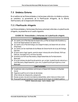 Plan de Desarrollo Municipal (PDM), Municipio de Cuatro Cañadas




7.2 Dinámica Externa
En el análisis de las Potencialidades y Limitaciones referido a la dinámica externa,
se considera: La proveniente de la Planificación Atingente, de la Oferta
Institucional y de la Cooperación Internacional.


7.2.1 Planificación Atingente

Las Potencialidades y limitaciones (factores externos) referidos a la planificación
atingente, se presentan en el cuadro siguiente:

       CUADRO 83: Potencialidades y limitaciones de la planificación atingente

                                      POTENCIALIDADES
  Se cuenta con el Plan Nacional de Desarrollo y el Plan de Desarrollo Económico y
   Social del Departamento de Santa Cruz.
  Se cuenta con el Plan Estratégico de Competitividad y de Desarrollo de la Gran
   Chiquitania.
  Se cuenta con los resultados de las Mesas de Concertación de la Ley del Dialogo
   Nacional.
  El nuevo marco legal vigente, permite mayor interacción entre Estado, Políticas
   Públicas, Sociedad Civil y Actores Sociales.
  Existencia de Políticas Nacionales y Departamentales de Fortalecimiento
   Municipal.
  El actual sistema de planificación permite: por un lado, la planificación indicativa a
   nivel Nacional y Departamental; y por otro, la planificación participativa a nivel
   Municipal.
                                        LIMITACIONES
  La pobreza como un problema central para el Desarrollo Humano y la Equidad
   Social.
  Ingerencia política en la toma de decisiones.
  Altos índices de inmigración y emigración.
  Escaso acceso a los servicios básicos elementales, sobre todo en el área rural.
  Pocas políticas para promover la participación de la mujer en el ámbito público.
                         FUENTE: Elaboración propia. Cuatro Cañadas, 2007




                                                                                        163
Honorable Alcaldía Municipal - EcoThesis SRL
 