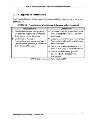 Plan de Desarrollo Municipal (PDM), Municipio de Cuatro Cañadas




 7.2.3 Cooperación Internacional

 Las Potencialidades y limitaciones de la cooperación internacional, se presentan a
 continuación:
       CUADRO 85: Potencialidades y limitaciones de la cooperación internacional

               Potencialidades                                       Limitaciones
 Existe la tendencia de trabajo de las             Las ONG’s tienen sus propias políticas de
  Entidades de cooperación internacional             apoyo no compatibles con los Gobiernos
  directamente con los Municipios.                   Municipales.
 Existen nuevas fuentes de                         La cooperación internacional condiciona su
  financiamiento interinstitucional para el          financiamiento a las políticas y objetivos
  Desarrollo Rural y el Manejo Sostenible            de los Gobiernos.
  de los Recursos Naturales.                        Poco acceso al relacionamiento directo
                                                     entre el Municipio y la entidad financiera.
                                                    Falta de autonomía Municipal para
                                                     acceder a fondos de cooperación
                                                     internacional.
                          FUENTE: Elaboración propia. Cuatro Cañadas, 2007




                                                                                            165
 Honorable Alcaldía Municipal - EcoThesis SRL
 
