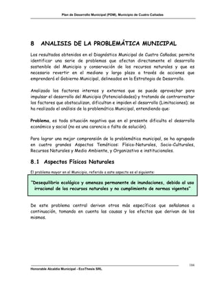 Plan de Desarrollo Municipal (PDM), Municipio de Cuatro Cañadas




8     ANALISIS DE LA PROBLEMÁTICA MUNICIPAL
Los resultados obtenidos en el Diagnóstico Municipal de Cuatro Cañadas; permite
identificar una serie de problemas que afectan directamente el desarrollo
sostenible del Municipio y conservación de los recursos naturales y que es
necesario revertir en el mediano y largo plazo a través de acciones que
emprenderá el Gobierno Municipal, delineados en la Estrategia de Desarrollo.

Analizado los factores internos y externos que se puede aprovechar para
impulsar el desarrollo del Municipio (Potencialidades) y tratando de contrarrestar
los factores que obstaculizan, dificultan e impiden el desarrollo (Limitaciones); se
ha realizado el análisis de la problemática Municipal, entendiendo que:

Problema, es toda situación negativa que en el presente dificulta el desarrollo
económico y social (no es una carencia o falta de solución).

Para lograr una mejor comprensión de la problemática municipal, se ha agrupado
en cuatro grandes Aspectos Temáticos: Físico-Naturales, Socio-Culturales,
Recursos Naturales y Medio Ambiente, y Organizativo e institucionales.

8.1 Aspectos Físicos Naturales
El problema mayor en el Municipio, referido a este aspecto es el siguiente:

“Desequilibrio ecológico y amenaza permanente de inundaciones, debido al uso
 irracional de los recursos naturales y no cumplimiento de normas vigentes”


De este problema central derivan otros más específicos que señalamos a
continuación, tomando en cuenta las causas y los efectos que derivan de los
mismos.




                                                                                     166
Honorable Alcaldía Municipal - EcoThesis SRL
 