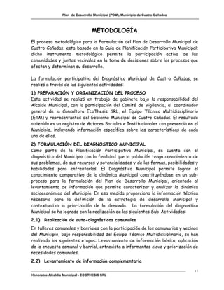 Plan de Desarrollo Municipal (PDM), Municipio de Cuatro Cañadas



                                   METODOLOGÍA
El proceso metodológico para la Formulación del Plan de Desarrollo Municipal de
Cuatro Cañadas, esta basado en la Guía de Planificación Participativa Municipal;
dicho instrumento metodológico permite la participación activa de las
comunidades y juntas vecinales en la toma de decisiones sobre los procesos que
afectan y determinan su desarrollo.

La formulación participativa del Diagnóstico Municipal de Cuatro Cañadas, se
realizó a través de las siguientes actividades:
1) PREPARACIÓN Y ORGANIZACIÓN DEL PROCESO
Esta actividad se realizó en trabajo de gabinete bajo la responsabilidad del
Alcalde Municipal, con la participación del Comité de Vigilancia, el coordinador
general de la Consultora EcoThesis SRL, el Equipo Técnico Multidisciplinario
(ETM) y representantes del Gobierno Municipal de Cuatro Cañadas. El resultado
obtenido es un registro de Actores Sociales e Institucionales con presencia en el
Municipio, incluyendo información específica sobre las características de cada
uno de ellos.
2) FORMULACIÓN DEL DIAGNOSTICO MUNICIPAL
Como parte de la Planificación Participativa Municipal, se cuenta con el
diagnóstico del Municipio con la finalidad que la población tenga conocimiento de
sus problemas, de sus recursos y potencialidades y de las formas, posibilidades y
habilidades para enfrentarlos. El Diagnóstico Municipal permite lograr el
conocimiento comparativo de la dinámica Municipal constituyéndose en un sub-
proceso para la formulación del Plan de Desarrollo Municipal, orientado al
levantamiento de información que permite caracterizar y analizar la dinámica
socioeconómica del Municipio. En esa medida proporciona la información técnica
necesaria para la definición de la estrategia de desarrollo Municipal y
contextualiza la priorización de la demanda. La formulación del diagnostico
Municipal se ha logrado con la realización de las siguientes Sub-Actividades:
2.1) Realización de auto-diagnósticos comunales
En talleres comunales y barriales con la participación de los comunarios y vecinos
del Municipio, bajo responsabilidad del Equipo Técnico Multidisciplinario, se han
realizado las siguientes etapas: Levantamiento de información básica, aplicación
de la encuesta comunal y barrial, entrevista a informantes clave y priorización de
necesidades comunales.
2.2) Levantamiento de información complementaria

                                                                                    17
Honorable Alcaldía Municipal - ECOTHESIS SRL
 