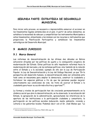 Plan de Desarrollo Municipal (PDM), Municipio de Cuatro Cañadas




         SEGUNDA PARTE: ESTRATEGIA DE DESARROLLO
                        MUNICIPAL

Para iniciar este proceso, es necesario e imprescindible enmarcar el accionar en
los lineamientos legales establecidos en el país. A partir de estos elementos, se
establece la necesidad de adecuar y compatibilizar los instrumentos Municipales a
estos lineamientos, alimentando a los mismos con los recursos e instrumentos que
proporciona la Planificación Participativa y establecen los lineamientos
estratégicos del Desarrollo Municipal.


9        MARCO JURIDICO

9.1 Marco General
Las reformas de descentralización de las últimas dos décadas en Bolivia
estuvieron dirigidas por las políticas de ajuste y la consiguiente exigencia de
modernización del Estado. Estas políticas no sólo impulsaron reformas hacia la
modernización del mercado y de los sistemas políticos, sino también de la relación
entre el Estado y a la sociedad, ejemplo de ello son la Ley de Participación
Popular, la Ley de Descentralización y la Ley del Diálogo Nacional, ya que “En la
perspectiva del desarrollo humano, la descentralización debe ser entendida ante
todo como un mecanismo para ampliar la democracia, construir la ciudadanía y
fortalecer los espacios públicos a fin de que las personas puedan mejorar
colectivamente sus condiciones de vida. Se trata de acercar el Estado a la
ciudadanía para hacer su acción más efectiva y oportuna”26.

La formas y niveles de participación han ido creciendo permanentemente en la
dinámica social que abre la descentralización, se ha observado, la socialización del
Estado, la apropiación de la administración, aprovechando los intersticios de la
apertura de las instituciones a la participación ciudadana y comunitaria, la
participación en las políticas sociales (educación, medio ambiente, vivienda y
cultura) o los gobiernos locales. Podemos decir con el Dr. José Blanes que: “La

26
     Informe de Desarrollo Humano en Santa Cruz, PNUD, 2004, pag. 142



                                                                                          172
Honorable Alcaldía Municipal - EcoThesis SRL
 