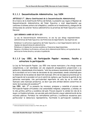 Plan de Desarrollo Municipal (PDM), Municipio de Cuatro Cañadas




9.1.1.1 Descentralización Administrativa. Ley 1654

ARTICULO 1º. (Marco Constitucional de la Descentralización Administrativa)
En el marco de la Constitución Política del Estado, la presente Ley regula el Régimen de
Descentralización Administrativa del Poder Ejecutivo a nivel departamental que
conforme al sistema unitario de la República, consiste en la transferencia y delegación de
atribuciones de carácter técnico-administrativo no privativas del Poder Ejecutivo a nivel
Nacional.

     QUE DEBEMOS SABER DE ESTA LEY:

     La Ley de Descentralización Administrativa, es una ley que delega responsabilidades
     administrativas del Poder Ejecutivo a las Prefecturas de departamento. Sus objetivos son:

     Establecer la estructura organizativa del Poder Ejecutivo a nivel Departamental dentro del
     régimen de descentralización administrativa.
     Establecer el régimen de recursos económico y financieros departamentales.
     Mejorar y fortalecer la eficiencia y eficacia de la Administración Pública, en la prestación de
     servicios en forma directa y cercana a la población.



9.1.1.2 Ley 1551, de Participación Popular: reconoce, faculta y
      estructura la participación

La Ley de Participación Popular, Ley 1551 crea nuevos municipios y les otorga nuevas
competencias, a ser abordadas con una asignación presupuestaria proporcional a su
población y desembolsada directamente. “esta ley promueve mecanismos de participación
de la sociedad civil en la toma de decisiones de sus comunidades, siendo consultada para
la elaboración de los planes de desarrollo municipal, Otro de los espacios previstos par la
participación de la sociedad civil es el comité de vigilancia, que fiscaliza la gestión de los
gobiernos municipales. Una particularidad importante de esta ley es la visión del
municipio como municipio productivo, es decir que esta entidad debiera convertirse en
motor de la producción económica”28.
Ley 1551. Art. 1º La presente ley reconoce, promueve y consolida el proceso de
Participación Popular articulando a las comunidades indígenas, campesinas, y urbanas, en
la vida jurídica, política y económica del país. Procura mejorar la calidad de vida de la
mujer y el hombre boliviano, con una más justa distribución y mejor administración de los
recursos públicos. Fortalece los instrumentos políticos y económicos necesarios para
perfeccionar la democracia representativa, facilitando la participación ciudadana y



28
     Informe de Desarrollo Humano en Santa Cruz. PNUD, 2004, pag. 187




                                                                                                  174
Honorable Alcaldía Municipal - EcoThesis SRL
 
