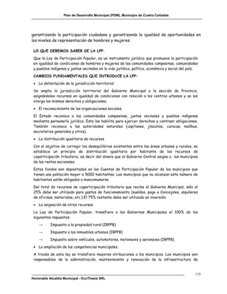Plan de Desarrollo Municipal (PDM), Municipio de Cuatro Cañadas




garantizando la participación ciudadana y garantizando la igualdad de oportunidades en
los niveles de representación de hombres y mujeres.

 LO QUE DEBEMOS SABER DE LA LPP:
 Que la Ley de Participación Popular, es un instrumento jurídico que promueve la participación
 en igualdad de condiciones de hombres y mujeres de las comunidades campesinas, comunidades
 y pueblos indígenas y juntas vecinales en la vida jurídica, política, económica y social del país.
 CAMBIOS FUNDAMENTALES QUE INTRODUCE LA LPP:
  La delimitación de la jurisdicción territorial
 Se amplia la jurisdicción territorial del Gobierno Municipal a la sección de Provincia,
 asignándoles recursos en igualdad de condiciones con relación a los centros urbanos y se les
 otorga los mismos derechos y obligaciones.
  El reconocimiento de las organizaciones sociales.
 El Estado reconoce a las comunidades campesinas, juntas vecinales y pueblos indígenas
 mediante personería jurídica. Esto los habilita para ejercer derechos y contraer obligaciones.
 También reconoce a las autoridades naturales (capitanes, jilacatas, curacas, mallkus,
 secretarios generales y otros).
  La distribución igualitaria de recursos
 Con el objetivo de corregir los desequilibrios existentes entre las áreas urbanas y rurales, se
 establece un principio de distribución igualitaria por habitante de los recursos de
 coparticipación tributaria, es decir del dinero que el Gobierno Central asigna a los municipios
 de las rentas nacionales.
 Estos fondos son depositados en las Cuentas de Participación Popular de los municipios que
 tienen una población mayor a 5000 habitantes. Los municipios que no alcanzan este número de
 habitantes están obligados a mancomunarse.
 Del total de recursos de coparticipación tributaria que recibe el Gobierno Municipal, sólo el
 25% debe ser utilizado para gastos de funcionamiento (sueldos, pago a Concejales, alquileres
 de oficinas, materiales, etc.) El 75% restante debe ser utilizado en inversión.
  La asignación de otros recursos
 La Ley de Participación Popular, transfiere a los Gobiernos Municipales el 100% de los
 siguientes impuestos:
    →      Impuesto a la propiedad rural (IRPPB)
    →      Impuesto a los inmuebles urbanos (IRPPB)
    →      Impuesto sobre vehículos, automotores, motonaves y aeronaves (IRPPB).
  La ampliación de las competencias municipales.
 A través de esta ley se transfiere mayores atribuciones a los municipios. Los municipios son
 responsables de la administración, mantenimiento y renovación de la infraestructura de


                                                                                                 175
Honorable Alcaldía Municipal - EcoThesis SRL
 