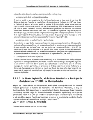 Plan de Desarrollo Municipal (PDM), Municipio de Cuatro Cañadas




     educación, salud, deportes, cultura, caminos vecinales y micro-riego.
      La incorporación de la participación ciudadana
     El control social es un componente de vital importancia que se incorpora al ejercicio del
     Gobierno Municipal. Para ello, se crea la figura de los Comités de Vigilancia (art. 10º) que tienen
     la finalidad de ejercer el control social -a nombre de la ciudadanía- sobre los recursos de
     coparticipación tributaria de acuerdo a lo que determina la ley: 75% deben invertirse en obras
     y el 25% en gastos corrientes (sueldos); también deben garantizar una inversión equitativa de
     los recursos tanto en área urbana como rural. Los Comités de Vigilancias, luego de un proceso
     definido por ley y por resolución del Congreso Nacional, pueden conseguir congelar los recursos
     de la coparticipación tributaria, de su municipio, en caso de que el gobierno municipal no esté
     administrando correctamente los recursos de Participación Popular (Art. 11).
      La visión de género en la planificación y gestión Local.
     Se revaloriza el papel de las mujeres en la gestión local, como sujetos activos del desarrollo,
     haciendo referencias explícitas a la necesidad que hombres y mujeres participen con igualdad
     de oportunidades en los beneficios y en los niveles de representación (Art. 8 inc F). Se
     revaloriza el papel de las mujeres en la gestión local, como sujetos activos del desarrollo,
     haciendo referencias explícitas a la necesidad que hombres y mujeres participen con igualdad
     de oportunidades en los beneficios y en los niveles de representación (Art. 8 inc F).
      La incorporación de actores al proceso
     Esta ley cambia el rol de las instituciones del Estado y de la sociedad boliviana para que apoyen
     el proceso de Participación Popular. Por tanto, todas las instituciones que desempeñan algún rol
     en el territorio municipal deben ajustar sus estructuras y relacionarse con el Gobierno
     municipal. De manera particular, se promueve un trabajo coordinado entre Prefecturas y
     Gobiernos Municipales para viabilizar, a través del fondo de desarrollo departamental, los
     proyectos de desarrollo municipal que sobrepasen los recursos propios del municipio y de
     Participación Popular.



9.1.1.3 La Nueva Legislación, el Gobierno Municipal y la Participación
      Ciudadana: Ley Nº 2028, de Municipalidades

Amplia las competencias de los Gobiernos Municipales y otorga recursos del TGN en
relación porcentual al numero de habitantes del territorio. “Asimismo, la Ley de
Municipalidades (LM) deposita en el municipio la atribución de promover la participación
ciudadana y hacerse cargo del desarrollo humano sostenible, equitativo y participativo.
En la misma visión de la LPP, que identifica a los municipios como municipios productivos,
la LM establece que es función del municipio promover el crecimiento económico local y
regional mediante el desarrollo de ventajas competitivas.”29
Ley N° 2028, Artículo 5. (Finalidad).

29
     Informe de Desarrollo Humano en Santa Cruz , PNUD 2004, Pag 88




                                                                                                      176
Honorable Alcaldía Municipal - EcoThesis SRL
 