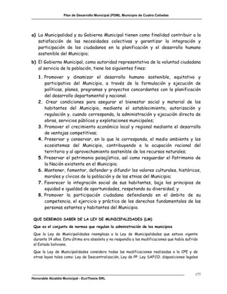Plan de Desarrollo Municipal (PDM), Municipio de Cuatro Cañadas




a) La Municipalidad y su Gobierno Municipal tienen como finalidad contribuir a la
   satisfacción de las necesidades colectivas y garantizar la integración y
   participación de los ciudadanos en la planificación y el desarrollo humano
   sostenible del Municipio;
b) El Gobierno Municipal, como autoridad representativa de la voluntad ciudadana
   al servicio de la población, tiene los siguientes fines:
   1. Promover y dinamizar el desarrollo humano sostenible, equitativo y
      participativo del Municipio, a través de la formulación y ejecución de
      políticas, planes, programas y proyectos concordantes con la planificación
      del desarrollo departamental y nacional.
   2. Crear condiciones para asegurar el bienestar social y material de los
      habitantes del Municipio, mediante el establecimiento, autorización y
      regulación y, cuando corresponda, la administración y ejecución directa de
      obras, servicios públicos y explotaciones municipales;
   3. Promover el crecimiento económico local y regional mediante el desarrollo
      de ventajas competitivas;
   4. Preservar y conservar, en lo que le corresponda, el medio ambiente y los
      ecosistemas del Municipio, contribuyendo a la ocupación racional del
      territorio y al aprovechamiento sostenible de los recursos naturales;
   5. Preservar el patrimonio paisajístico, así como resguardar el Patrimonio de
      la Nación existente en el Municipio;
   6. Mantener, fomentar, defender y difundir los valores culturales, históricos,
      morales y cívicos de la población y de las etnias del Municipio;
   7. Favorecer la integración social de sus habitantes, bajo los principios de
      equidad e igualdad de oportunidades, respetando su diversidad; y
   8. Promover la participación ciudadana defendiendo en el ámbito de su
      competencia, el ejercicio y práctica de los derechos fundamentales de las
      personas estantes y habitantes del Municipio.

 QUE DEBEMOS SABER DE LA LEY DE MUNICIPALIDADES (LM)
 Que es el conjunto de normas que regulan la administración de los municipios
 Que la Ley de Municipalidades reemplaza a la Ley de Municipalidades que estuvo vigente
 durante 14 años. Esta última era obsoleta y no respondía a las modificaciones que había sufrido
 el Estado boliviano.
 Que la Ley de Municipalidades considera todas las modificaciones realizadas a la CPE y de
 otras leyes tales como: Ley de Descentralización, Ley de PP. Ley SAFCO; disposiciones legales



                                                                                              177
Honorable Alcaldía Municipal - EcoThesis SRL
 
