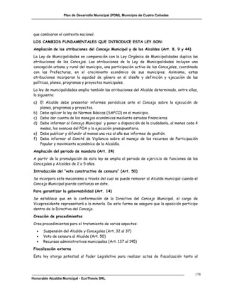 Plan de Desarrollo Municipal (PDM), Municipio de Cuatro Cañadas




 que cambiaron el contexto nacional.
 LOS CAMBIOS FUNDAMENTALES QUE INTRODUCE ESTA LEY SON:
 Ampliación de las atribuciones del Concejo Municipal y de los Alcaldes (Art. 8, 9 y 44)
 La Ley de Municipalidades en comparación con la Ley Orgánica de Municipalidades duplica las
 atribuciones de los Concejos. Las atribuciones de la Ley de Municipalidades incluyen una
 concepción urbana y rural del municipio, una participación activa de los Concejales, coordinada
 con las Prefecturas, en el crecimiento económico de sus municipios. Asimismo, estas
 atribuciones incorporan la equidad de género en el diseño y definición y ejecución de las
 políticas, planes, programas y proyectos municipales.
 La ley de municipalidades amplia también las atribuciones del Alcalde determinado, entre ellas,
 lo siguiente:
 a) El Alcalde debe presentar informes periódicos ante el Concejo sobre la ejecución de
    planes, programas y proyectos.
 b) Debe aplicar la ley de Normas Básicas (SAFCO) en el municipio.
 c) Debe dar cuenta de los manejos económicos mediante estados financieros.
 d) Debe informar al Concejo Municipal y poner a disposición de la ciudadanía, al menos cada 4
    meses, los avances del POA y la ejecución presupuestaria.
 e) Debe publicar y difundir al menos una vez al año sus informes de gestión.
 f) Debe informar al Comité de Vigilancia sobre el manejo de los recursos de Participación
    Popular y movimiento económico de la Alcaldía.
 Ampliación del periodo de mandato (Art. 24)
 A partir de la promulgación de esta ley se amplia el periodo de ejercicio de funciones de los
 Concejales y Alcaldes de 2 a 5 años.
 Introducción del “voto constructivo de censura” (Art. 50)
 Se incorpora este mecanismo a través del cual se puede remover al Alcalde municipal cuando el
 Concejo Municipal pierde confianza en éste.
 Para garantizar la gobernabilidad (Art. 14)
 Se establece que en la conformación de la Directiva del Concejo Municipal, el cargo de
 Vicepresidente representará a la minoría. De esta forma se asegura que la oposición participe
 dentro de la Directiva del Concejo.
 Creación de procedimientos
 Crea procedimientos para el tratamiento de varios aspectos:
      Suspensión del Alcalde y Concejales (Art. 32 al 37)
      Voto de censura al Alcalde (Art. 50)
      Recursos administrativos municipales (Art. 137 al 145)
 Fiscalización externa
 Esta ley otorga potestad al Poder Legislativo para realizar actos de fiscalización tanto al



                                                                                              178
Honorable Alcaldía Municipal - EcoThesis SRL
 