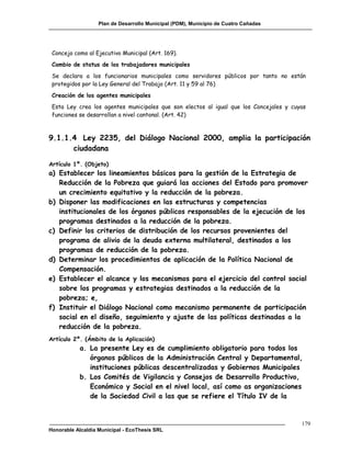 Plan de Desarrollo Municipal (PDM), Municipio de Cuatro Cañadas




 Concejo como al Ejecutivo Municipal (Art. 169).
 Cambio de status de los trabajadores municipales
 Se declara a los funcionarios municipales como servidores públicos por tanto no están
 protegidos por la Ley General del Trabajo (Art. 11 y 59 al 76)
 Creación de los agentes municipales
 Esta Ley crea los agentes municipales que son electos al igual que los Concejales y cuyas
 funciones se desarrollan a nivel cantonal. (Art. 42)



9.1.1.4 Ley 2235, del Diálogo Nacional 2000, amplia la participación
      ciudadana

Artículo 1º. (Objeto)
a) Establecer los lineamientos básicos para la gestión de la Estrategia de
   Reducción de la Pobreza que guiará las acciones del Estado para promover
   un crecimiento equitativo y la reducción de la pobreza.
b) Disponer las modificaciones en las estructuras y competencias
   institucionales de los órganos públicos responsables de la ejecución de los
   programas destinados a la reducción de la pobreza.
c) Definir los criterios de distribución de los recursos provenientes del
   programa de alivio de la deuda externa multilateral, destinados a los
   programas de reducción de la pobreza.
d) Determinar los procedimientos de aplicación de la Política Nacional de
   Compensación.
e) Establecer el alcance y los mecanismos para el ejercicio del control social
   sobre los programas y estrategias destinados a la reducción de la
   pobreza; e,
f) Instituir el Diálogo Nacional como mecanismo permanente de participación
   social en el diseño, seguimiento y ajuste de las políticas destinadas a la
   reducción de la pobreza.
Artículo 2º. (Ámbito de la Aplicación)
           a. La presente Ley es de cumplimiento obligatorio para todos los
              órganos públicos de la Administración Central y Departamental,
              instituciones públicas descentralizadas y Gobiernos Municipales
           b. Los Comités de Vigilancia y Consejos de Desarrollo Productivo,
              Económico y Social en el nivel local, así como as organizaciones
              de la Sociedad Civil a las que se refiere el Título IV de la


                                                                                        179
Honorable Alcaldía Municipal - EcoThesis SRL
 