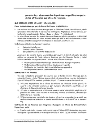 Plan de Desarrollo Municipal (PDM), Municipio de Cuatro Cañadas




                 presente Ley, observarán las disposiciones específicas respecto
                 de las atribuciones que allí se le reconoce.

 QUE DEBEMOS SABER DE LA LEY DEL DIÁLOGO:
 Fondo Solidario Municipal para la Educación Escolar y Salud Pública
    Los recursos del Fondo solidario Municipal para la Educación Escolar y salud Públicas, serán
     apropiados, del monto total de los recursos del Programa Ampliado de Alivio a la Deuda, por
     los Ministerios de Educación, Cultura y Deporte y Salud y Previsión Social.
    La selección del personal del servicio de educación escolar pública, para abrir el déficit del
     sector con los recursos del Fondo solidario Municipal para la Educación Escolar y Salud
     Públicas, será efectuado por un Comité Local de Selección, constituido por:
 Un Delegado del Gobierno Municipal respectivo.
             Delegado Junta Escolar
             Director Unidad Educativa
             Delegado Dirección Distrital de Educación
  La selección del personal Médico y paramédico, para cubrir el déficit del sector de salud
    pública con recursos del Fondo Solidario Municipal para la Educación Escolar y Salud
    Públicas, será efectuado por el Comité Local de Selección constituido por:
              Un Delegado del Gobierno Municipal o Mancomunidad Municipal respectiva;
              Un Delegado del Consejo Distrital de Salud que corresponde;
              Un Director del Hospital o distrito de Salud que corresponda, y :
              Un Delegado del Servicio Departamental de Salud.
 Distribución de los Recursos
    Una vez realizada la apropiación de recursos para el Fondo Solidario Municipal para la
     educación Escolar y Salud Públicas, se procederá a la asignación de recursos de la Cuenta
     Espacial Diálogo 2000 a las Municipalidades del país. Estos recursos se distribuirán en:
     a) 20% para mejoramiento de la calidad de servicios de educación escolar pública, de
        acuerdo a la población escolarizada por municipio, oficialmente registrada por el
        Ministerio de Educación, Cultura y Deporte.
     b) 10% para el mejoramiento de la calidad de los servicios de salud pública, según datos de
        población del último Censo Nacional de Población y Vivienda, oficialmente, utilizados por
        el Ministerio de Hacienda.
     c) 70% para programas municipales de obras en infraestructura productiva y social, que
        será distribuido de acuerdo a la fórmula establecida en el Artículo 12º de la presente
        Ley.
 Distribución de los Recursos para Programas Municipales de Obras de Infraestructura
 Productiva y social
    La Transferencia de los recursos de la cuenta especial Diálogo 2000 destinada a programas
     municipales a que se refiere el inciso c) del artículo 9º de la Ley, se realizará observando



                                                                                                 180
Honorable Alcaldía Municipal - EcoThesis SRL
 