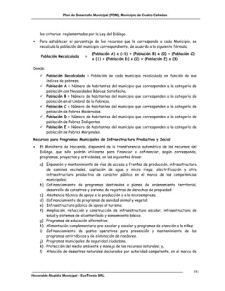 Plan de Desarrollo Municipal (PDM), Municipio de Cuatro Cañadas




     los criterios reglamentados por la Ley del Diálogo.
    Para establecer el porcentaje de los recursos que le corresponde a cada Municipio, se
     recalcula la población del municipio correspondiente, de acuerdo a la siguiente fórmula;
                                    (Población A) x (-1) + (Población B) x (0) + (Población C)
     Población Recalculada      =
                                    x (1) + (Población D) x (2) + (Población E) x (3)

 Donde:
         Población Recalculada = Población de cada municipio      recalculada en función de sus
          índices de pobreza.
         Población A = Número de habitantes del municipio que     corresponden a la categoría de
          población con Necesidades Básicas Satisfecha.
         Población B = Número de habitantes del municipio que     corresponden a la categoría de
          población en el Umbral de la Pobreza.
         Población C = Número de habitantes del municipio que     corresponden a la categoría de
          población de Pobres Moderados.
         Población D = Número de habitantes del municipio que     corresponden a la categoría de
          población de Pobres Indigentes
         Población E = Número de habitantes del municipio que     corresponden a la categoría de
          población de Pobres Marginales.
 Recursos para Programas Municipales de Infraestructura Productiva y Social
    El Ministerio de Hacienda, dispondrá de la transferencia automática de los recursos del
     Diálogo, que sólo podrán utilizarse para financiar o cofinanciar, según corresponda,
     programas, proyectos y actividades, en las siguientes áreas:
     a) Expansión y mantenimiento de vías de acceso a frentes de producción, infraestructura
        de caminos vecinales, captación de agua y micro riego, electrificación y otra
        infraestructura productiva de carácter público en el marco de las competencias
        municipales;
     b) Cofinanciamiento de programas destinados a planes de ordenamiento territorial,
        desarrollo de catastros y sistema de registros de derechos de propiedad:
     c) Asistencia técnica de apoyo a la producción y a la microempresa;
     d) Cofinanciamiento de programas de sanidad animal y vegetal;
     e) Infraestructura pública de apoyo al turismo;
     f) Ampliación, refacción y construcción de infraestructura escolar; infraestructura de
        salud y sistemas de alcantarillado y saneamiento básico.
     g) Programas de educación alternativa;
     h) Alimentación complementaria pre-escolar y escolar y programas de atención a la niñez.
     i) Cofinanciamiento de gastos operativos para prevención y mantenimiento de los
        programas antirrábicos y de eliminación de roedores.
     j) Programas municipales de seguridad ciudadana.
     k) Protección del medio ambiente y manejo de los recursos naturales; y,
     l) Atención de desastres naturales declarados por autoridad competente, en el marco de




                                                                                               181
Honorable Alcaldía Municipal - EcoThesis SRL
 