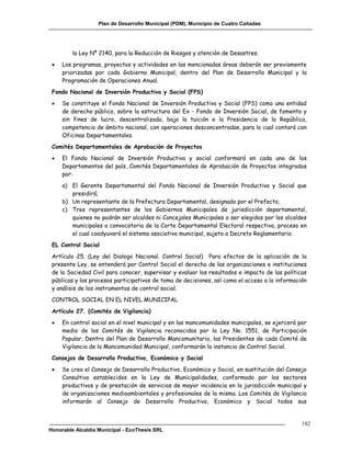 Plan de Desarrollo Municipal (PDM), Municipio de Cuatro Cañadas




         la Ley Nº 2140, para la Reducción de Riesgos y atención de Desastres.
    Los programas, proyectos y actividades en las mencionadas áreas deberán ser previamente
     priorizadas por cada Gobierno Municipal, dentro del Plan de Desarrollo Municipal y la
     Programación de Operaciones Anual.
 Fondo Nacional de Inversión Productiva y Social (FPS)
    Se constituye el Fondo Nacional de Inversión Productiva y Social (FPS) como una entidad
     de derecho público, sobre la estructura del Ex - Fondo de Inversión Social, de fomento y
     sin fines de lucro, descentralizada, bajo la tuición e la Presidencia de la República,
     competencia de ámbito nacional, con operaciones desconcentradas, para lo cual contará con
     Oficinas Departamentales.
 Comités Departamentales de Aprobación de Proyectos
    El Fondo Nacional de Inversión Productiva y social conformará en cada uno de los
     Departamentos del país, Comités Departamentales de Aprobación de Proyectos integrados
     por:
     a) El Gerente Departamental del Fondo Nacional de Inversión Productiva y Social que
        presidirá;
     b) Un representante de la Prefectura Departamental, designado por el Prefecto;
     c) Tres representantes de los Gobiernos Municipales de jurisdicción departamental,
        quienes no podrán ser alcaldes ni Concejales Municipales a ser elegidos por los alcaldes
        municipales a convocatoria de la Corte Departamental Electoral respectiva, proceso en
        el cual coadyuvará el sistema asociativo municipal, sujeto a Decreto Reglamentario.
 EL Control Social
 Artículo 25. (Ley del Dialogo Nacional. Control Social) Para efectos de la aplicación de la
 presente Ley, se entenderá por Control Social el derecho de las organizaciones e instituciones
 de la Sociedad Civil para conocer, supervisar y evaluar los resultados e impacto de las políticas
 públicas y los procesos participativos de toma de decisiones, así como el acceso a la información
 y análisis de los instrumentos de control social.
 CONTROL SOCIAL EN EL NIVEL MUNICIPAL
 Artículo 27. (Comités de Vigilancia)
    En control social en el nivel municipal y en las mancomunidades municipales, se ejercerá por
     medio de los Comités de Vigilancia reconocidos por la Ley No. 1551, de Participación
     Popular. Dentro del Plan de Desarrollo Mancomunitario, los Presidentes de cada Comité de
     Vigilancia de la Mancomunidad Municipal, conformarán la instancia de Control Social.
 Consejos de Desarrollo Productivo, Económico y Social
    Se crea el Consejo de Desarrollo Productivo, Económico y Social, en sustitución del Consejo
     Consultivo establecidos en la Ley de Municipalidades, conformado por los sectores
     productivos y de prestación de servicios de mayor incidencia en la jurisdicción municipal y
     de organizaciones medioambientales y profesionales de la misma. Los Comités de Vigilancia
     informarán al Consejo de Desarrollo Productivo, Económico y Social todos sus


                                                                                                182
Honorable Alcaldía Municipal - EcoThesis SRL
 