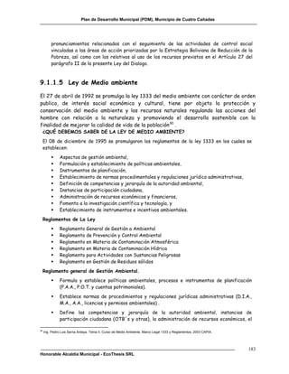 Plan de Desarrollo Municipal (PDM), Municipio de Cuatro Cañadas




         pronunciamientos relacionados con el seguimiento de las actividades de control social
         vinculadas a las áreas de acción priorizadas por la Estrategia Boliviana de Reducción de la
         Pobreza, así como con los relativos al uso de los recursos previstos en el Artículo 27 del
         parágrafo II de la presente Ley del Dialogo.



9.1.1.5 Ley de Medio ambiente

El 27 de abril de 1992 se promulga la ley 1333 del medio ambiente con carácter de orden
publico, de interés social económico y cultural, tiene por objeto la protección y
conservación del medio ambiente y los recursos naturales regulando las acciones del
hombre con relación a la naturaleza y promoviendo el desarrollo sostenible con la
finalidad de mejorar la calidad de vida de la población30 .
     ¿QUÉ DEBEMOS SABER DE LA LEY DE MEDIO AMBIENTE?
     El 08 de diciembre de 1995 se promulgaron los reglamentos de la ley 1333 en los cuales se
     establecen:
              Aspectos de gestión ambiental,
              Formulación y establecimiento de políticas ambientales,
              Instrumentos de planificación,
              Establecimiento de normas procedimentales y regulaciones jurídico administrativas,
              Definición de competencias y jerarquía de la autoridad ambiental,
              Instancias de participación ciudadana,
              Administración de recursos económicos y financieros,
              Fomento a la investigación científica y tecnología, y
              Establecimiento de instrumentos e incentivos ambientales.
     Reglamentos de La Ley
              Reglamento General de Gestión a Ambiental
              Reglamento de Prevención y Control Ambiental
              Reglamento en Materia de Contaminación Atmosférica
              Reglamento en Materia de Contaminación Hídrica
              Reglamento para Actividades con Sustancias Peligrosas
              Reglamento en Gestión de Residuos sólidos
     Reglamento general de Gestión Ambiental.
              Formula y establece políticas ambientales, procesos e instrumentos de planificación
               (P.A.A., P.O.T. y cuentas patrimoniales).
              Establece normas de procedimientos y regulaciones jurídicas administrativas (D.I.A.,
               M.A., A.A., licencias y permisos ambientales) .
              Define las competencias y jerarquía de la autoridad ambiental, instancias de
               participación ciudadana (OTB´s y otras), la administración de recursos económicos, el

30
     Ing. Pedro Luis Serna Ardaya. Tema II, Curso de Medio Ambiente, Marco Legal 1333 y Reglamentos, 2003 CAPIA.




                                                                                                                   183
Honorable Alcaldía Municipal - EcoThesis SRL
 