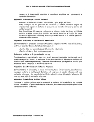 Plan de Desarrollo Municipal (PDM), Municipio de Cuatro Cañadas




         fomento a la investigación científica y tecnológica, establece los          instrumentos e
         incentivos ambientales.
 Reglamento de Prevención y control ambiental
        Establece el marco institucional a nivel nacional, Dptal., Mcpal, sectorial.
        Esta encargado de los procesos de prevención y control ambiental, regula las
         disposiciones legales en materia de evaluación de impacto ambiental y control de
         calidad ambiental.
        Las disposiciones del presente reglamento se aplican a todas las obras, actividades
         publicas privadas, con carácter previo a su fase de operación, y a todas las obras
         actividades y proyectos públicos y privados que se encuentran en la fase de operación,
         mantenimiento o abandono.
 Reglamento en Materia de Contaminación Atmosférica
 Define el ámbito de aplicación, el marco institucional y los procedimientos para la evaluación y
 control de la calidad del aire. tanto la contaminación en:
        Fuentes fijas: por la emisión de establecimientos industriales
        Fuentes móviles, es decir emisiones vehiculares.
 Reglamento en Materia de contaminación hídrica
 Establece el marco institucional, a nivel: Nal., Dptal., Municipal, Sectorial e Institucional; con el
 objeto de regular la calidad y la protección de los recursos hídricos, mediante la planificación
 de su uso y las normas de prevención y control de la contaminación, protegiendo el recurso agua
 dentro del marco conceptual de desarrollo sostenible.
 Reglamento de Actividades con Sustancias Peligrosas
 Define el ámbito de aplicación y el marco institucional, tanto a nivel: nacional, departamental,
 municipal, sectorial e institucional. Establece el programa de acción intersectorial para
 sustancias peligrosas y los procedimientos técnico administrativos del registro y licencia, del
 manejo y generación de sustancias peligrosas.
 Reglamento de Gestión de Residuos Sólidos
 Establece el régimen jurídico para la ordenación y vigilancia de la gestión de los residuos
 sólidos, fomentando el aprovechamiento de los mismos, mediante la adecuada recuperación de
 los recursos en ellos contenidos.




                                                                                                    184
Honorable Alcaldía Municipal - EcoThesis SRL
 