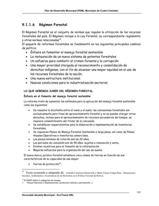 Plan de Desarrollo Municipal (PDM), Municipio de Cuatro Cañadas




9.1.1.6              Régimen Forestal

El Régimen Forestal es el conjunto de normas que regulan la utilización de los recursos
forestales del país. El Régimen incluye a la Ley Forestal, su correspondiente reglamento
y otras normas relacionadas31.
El paquete de reformas forestales se fundamentó en los siguientes principales cambios
de política:
             Énfasis en fomentar el manejo forestal sostenible
             La instauración de un nuevo sistema de patentes forestales
             Un esfuerzo para combatir el crimen forestal y la corrupción
             Una mayor prioridad otorgada al reconocimiento y consolidación de
              derechos indígenas, con el fin de alcanzar una mayor equidad en el uso de
              los recursos forestales de la nación.
             Una nueva estructura institucional.
             Nuevas condiciones para la industrialización sectorial.

     LO QUE DEBEMOS SABER DEL RÉGIMEN FORESTAL.
     Énfasis en el fomento del manejo forestal sostenible
     La reforma trató de aumentar los estímulos para la aplicación del manejo forestal sostenible
     como las siguientes:
              Se resuelve la dicotomía entre el vuelo y el suelo; las concesiones forestales son
               exclusivamente para fines de aprovechamiento forestal y no se pueden otorgar otros
               derechos, incluso para el aprovechamiento de recursos secundarios del bosque, se
               requiere consentimiento del titular de la concesión.
              Se establecen requerimientos para la elaboración e implementación de inventarios
               forestales,
              Se requieren Planes de Manejo Forestal Sostenible a largo plazo, así como de Planes
               Anuales Operativos e inventarios comerciales,
              Los plazos mínimos de rotación son de 20 años,
              Los periodos de concesión son de 40 años, sujetos a renovación y venta,
              Existen incentivos para el fomento de la reforestación.
              Mayores esfuerzos para la organización del uso de suelos.
     El nuevo marco jurídico forestal establece cinco clases de tierras en función de sus
     características de su capacidad de uso mayor:
              tierras de protección32,

31
   Texto resumido y adaptado de: Arnoldo Contreras-Hermosilla y María Teresa Vargas Ríos, Dimensiones
Sociales, Ambientales y Económicas de las Reformas en la Política Forestal de Bolivia
32
     El SNAP define 5 categorías de manejo.
1.      Parque Nacional o Departamental. (protección estricta y permanente...)



                                                                                                        185
Honorable Alcaldía Municipal - EcoThesis SRL
 