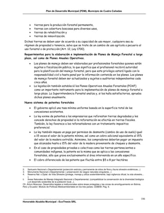 Plan de Desarrollo Municipal (PDM), Municipio de Cuatro Cañadas




           tierras para la producción forestal permanente,
           tierras con cobertura boscosas para diversos usos,
           tierras de rehabilitación y
           tierras de inmovilización.
 Dichas tierras se deben usar de acuerdo a su capacidad de uso mayor, cualquiera sea su
 régimen de propiedad o tenencia, salvo que se trate de un cambio de uso agrícola o pecuario al
 uso forestal o de protección (Art. 12, Ley 1700).
 Requerimientos para la elaboración e implementación de Planes de Manejo Forestal a largo
 plazo, así como de Planes Anuales Operativos.
           Los planes de manejo deben ser elaborados por profesionales forestales quienes están
            sujetos a fiscalización pública, lo que significa que el profesional recibirá autoridad
            para la planificación del manejo forestal, pero que este privilegio estará ligado con la
            responsabilidad civil o hasta penal por la información contenida en los planes. Los planes
            de manejo forestal deben ser actualizados y sujetos a auditorias independientes cada
            cinco años.
           La legislación también estableció los Planes Operativos Anuales Forestales (POAF)
            como un importante instrumento para la implementación de planes de manejo forestal a
            largo plazo. La Superintendencia Forestal analiza y, si los halla satisfactorios, aprueba
            dichos planes anualmente.
 Nuevo sistema de patentes forestales
           El gobierno aplicó una tasa mínima uniforme basada en la superficie total de las
            concesiones existentes.
           La ley exime de patentes a los empresarios que reforestan tierras degradadas y les
            concede derechos de propiedad si la reforestación se efectúa en tierras fiscales.
            También, la ley favorece a los reforestadores con un tratamiento impositivo
            preferencial.
           La ley también impuso un pago por permisos de desmonte (cambio de uso de suelo) igual
            a 15 veces el valor de la patente mínima, así como un cobro adicional equivalente al 15%
            del valor de la madera extraída. Asimismo, los compradores deberían pagar un impuesto
            que alcanzaba hasta a 15% del valor de la madera proveniente de chaqueo y desmonte.
           En el caso de propiedades privadas o colectivas como las tierras pertenecientes a
            comunidades indígenas, la patente es la misma que se aplica a las concesiones
            forestales, sólo que grava exclusivamente al área intervenida en un año específico.
           El cobro diferenciado de las patente que fluctúa entre $5 a 8 por hectárea


2.    Santuario Nacional o Departamental (protección estricta y permanente de sitios de flora y fauna silvestre endémicas...)
3.    Monumento Nacional o Departamental. ( preservación de rasgos naturales singulares...)
4.    Reserva Nal. o Dptal. de Vida Silvestre (protege, maneja y utiliza sosteniblemente, bajo vigilancia oficial, la vida silvestre...
      ).
5.    Areas Naturales de Manejo Integrado Nacional o Departamental. (compatibilizar la conservación de la diversidad biológica
      y el desarrollo sostenible de la población local...).
Cfr. Arturo Moscoso. Desarrollos legales e institucionales sobre áreas protegidas y las zonas de amortiguamiento en Bolivia,
Perú y Ecuador. Modulo de Políticas Medioambientales en los tres países. CEBEM. Pag. 9.




                                                                                                                                   186
Honorable Alcaldía Municipal - EcoThesis SRL
 