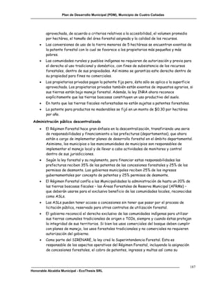 Plan de Desarrollo Municipal (PDM), Municipio de Cuatro Cañadas




         aprovechada, de acuerdo a criterios relativos a la accesibilidad, el volumen promedio
         por hectárea, el tamaño del área forestal asignada y la calidad de los recursos.
        Las conversiones de uso de la tierra menores de 5 hectáreas se encuentran exentas de
         la patente forestal con lo cual se favorece a los propietarios más pequeños y más
         pobres.
        Las comunidades rurales y pueblos indígenas no requieren de autorización y previa para
         el derecho al uso tradicional y doméstico, con fines de subsistencia de los recursos
         forestales, dentro de sus propiedades. Así mismo se garantiza este derecho dentro de
         su propiedad para fines no comerciales.
        Los propietarios privados pagan la patente fija pero, ésta sólo se aplica a la superficie
         aprovechada. Los propietarios privados también están exentos de impuestos agrarios, si
         sus tierras están bajo manejo forestal. Además, la ley INRA ahora reconoce
         explícitamente que las tierras boscosas constituyen un uso productivo del suelo.
        En tanto que las tierras fiscales reforestadas no están sujetas a patentes forestales.
        La patente para productos no maderables se fijó en un monto de $0.30 por hectárea
         por año.
 Administración pública descentralizada
        El Régimen Forestal hace gran énfasis en la descentralización, transfiriendo una serie
         de responsabilidades y financiamiento a las prefecturas (departamentos), que ahora
         están a cargo de implementar planes de desarrollo forestal en el ámbito departamental.
         Asimismo, los municipios o las mancomunidades de municipios son responsables de
         implementar el manejo local y de llevar a cabo actividades de monitoreo y control
         dentro de sus jurisdicciones.
        Según la ley forestal y su reglamento, para financiar estas responsabilidades las
         prefecturas reciben 35% de las patentes de las concesiones forestales y 25% de los
         permisos de desmonte. Los gobiernos municipales reciben 25% de los ingresos
         gubernamentales por concepto de patentes y 25% permisos de desmonte.
        El Régimen Forestal confía a las Municipalidades la administración de hasta un 20% de
         las tierras boscosas fiscales – las Áreas Forestales de Reserva Municipal (AFRMs) –
         que deberán usarse para el exclusivo beneficio de las comunidades locales, reconocidas
         como ASLs.
        Las ASLs pueden tener acceso a concesiones sin tener que pasar por el proceso de
         licitación pública, reservado para otros contratos de utilización forestal.
        El gobierno reconoció el derecho exclusivo de las comunidades indígenas para utilizar
         sus tierras comunales tradicionales de origen o TCOs, siempre y cuando éstas protejan
         la integridad de sus territorios. Si bien los usos comerciales del bosque deben cumplir
         con planes de manejo, los usos forestales tradicionales y no comerciales no requieren
         autorización del gobierno.
        Como parte del SIRENARE, la ley creó la Superintendencia Forestal. Esta es
         responsable de los aspectos operativos del Régimen Forestal, incluyendo la asignación
         de concesiones forestales, el cobro de patentes, ingresos y multas así como su



                                                                                                  187
Honorable Alcaldía Municipal - EcoThesis SRL
 