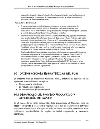 Plan de Desarrollo Municipal (PDM), Municipio de Cuatro Cañadas




         asignación, el registro de profesionales forestales autorizados para la elaboración de
         planes de manejo, el monitoreo de concesiones forestales, y sobre todo vigilar la
         aplicación y el cumplimiento de la ley.
 Nuevo Marco Institucional
        El nuevo marco legal concede a la superintendencia un grado considerable de
         independencia de influencias políticas. El director de la superintendencia es
         seleccionado por el Presidente de la República de una terna presentada por el Congreso.
         El período de mandato del Superintendente es de seis años.
        Se creó el Fondo Nacional de Desarrollo Forestal (FONABOSQUE) como otra entidad
         bajo la autoridad del Ministerio de Desarrollo Sostenible y Medio Ambiente, pero con
         autonomía técnica, administrativa y financiera. El fondo debe respaldar las necesidades
         financieras de proyectos de manejo forestal sostenible y de desarrollo forestal
         aprobados por la superintendencia. El financiamiento del fondo proviene de las patentes
         forestales, además del tesoro y otras transferencias financieras tales como aquellas
         derivadas de la Convenciones de Biodiversidad y de Cambio Climático.
        Existen además instituciones gubernamentales relacionadas con responsabilidades que
         determinan en gran parte el funcionamiento del sector forestal. En particular, el
         Instituto Nacional de Reforma Agraria (INRA) está a cargo de la distribución,
         delimitación y titulación de tierras. La Superintendencia Agraria juega un rol
         importante aprobando los Planes de Ordenamiento Predial (POP) definido en la Ley
         Forestal como el mecanismo idóneo para aprobar el cambio de uso de suelo en tierras
         aptas para fines agrícolas o ganaderos.




10 ORIENTACIONES ESTRATÉGICAS DEL PDM
El presente Plan de Desarrollo Municipal (PDM), enfatiza su accionar en las
siguientes orientaciones estratégicas:
    El crecimiento económico.
    La reducción de la pobreza.
    La sostenibilidad físico-ambiental.

10.1 DESARROLLO DEL PROCESO PRODUCTIVO Y
    GENERACIÓN DE EMPLEO
En el marco de la visión compartida, debe proyectarse al Municipio como un
espacio, integrado a la economía regional, en el que se desarrolla la actividad
productiva diversificada y/o especializada, en forma sostenible, ofreciendo a sus
habitantes, oportunidades de empleo, actividad empresarial y excedente
económico.


                                                                                                  188
Honorable Alcaldía Municipal - EcoThesis SRL
 