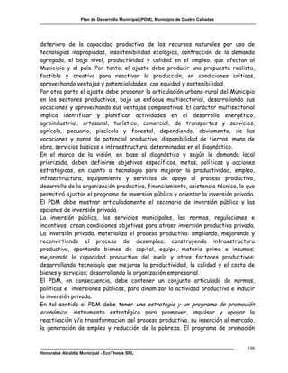 Plan de Desarrollo Municipal (PDM), Municipio de Cuatro Cañadas




deterioro de la capacidad productiva de los recursos naturales por uso de
tecnologías inapropiadas, insostenibilidad ecológica, contracción de la demanda
agregada, el bajo nivel, productividad y calidad en el empleo, que afectan al
Municipio y el país. Por tanto, el ajuste debe producir una propuesta realista,
factible y creativa para reactivar la producción, en condiciones críticas,
aprovechando ventajas y potencialidades, con equidad y sostenibilidad.
Por otra parte el ajuste debe proponer la articulación urbano-rural del Municipio
en los sectores productivos, bajo un enfoque multisectorial, desarrollando sus
vocaciones y aprovechando sus ventajas comparativas. El carácter multisectorial
implica identificar y planificar actividades en el desarrollo energético,
agroindustrial, artesanal, turístico, comercial, de transportes y servicios,
agrícola, pecuario, piscícola y forestal, dependiendo, obviamente, de las
vocaciones y zonas de potencial productivo, disponibilidad de tierras, mano de
obra, servicios básicos e infraestructura, determinadas en el diagnóstico.
En el marco de la visión, en base al diagnóstico y según la demanda local
priorizada, deben definirse objetivos específicos, metas, políticas y acciones
estratégicas, en cuanto a tecnología para mejorar la productividad, empleo,
infraestructura, equipamiento y servicios de apoyo al proceso productivo,
desarrollo de la organización productiva, financiamiento, asistencia técnica, lo que
permitirá ajustar el programa de inversión pública y orientar la inversión privada.
El PDM debe mostrar articuladamente el escenario de inversión pública y las
opciones de inversión privada.
La inversión pública, los servicios municipales, las normas, regulaciones e
incentivos, crean condiciones objetivas para atraer inversión productiva privada.
La inversión privada, materializa el proceso productivo: ampliando, mejorando y
reconvirtiendo el proceso de desempleo; construyendo infraestructura
productiva, aportando bienes de capital, equipo, materia prima e insumos;
mejorando la capacidad productiva del suelo y otros factores productivos;
desarrollando tecnología que mejoran la productividad, la calidad y el costo de
bienes y servicios; desarrollando la organización empresarial.
El PDM, en consecuencia, debe contener un conjunto articulado de normas,
políticas e inversiones públicas, para dinamizar la actividad productiva e inducir
la inversión privada.
En tal sentido el PDM debe tener una estrategia y un programa de promoción
económica, instrumento estratégico para promover, impulsar y apoyar la
reactivación y/o transformación del proceso productivo, su inserción al mercado,
la generación de empleo y reducción de la pobreza. El programa de promoción


                                                                                     190
Honorable Alcaldía Municipal - EcoThesis SRL
 