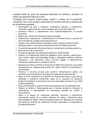 Plan de Desarrollo Municipal (PDM), Municipio de Cuatro Cañadas




económica debe ser parte del programa multianual de inversión y contener, al
menos, las siguientes líneas de acción:
Tecnología para mejorar productividad, calidad y volumen de la producción,
consistente con el uso racional y sostenible de recursos naturales y preservación
de un ambiente saludable:
    Investigación de base y validación; investigación aplicada y transferencia,
     formación y capacitación de recursos humanos para el proceso productivo
    Asistencia técnica y asesoramiento para organizar/desarrollar el proceso
     productivo.
    Generación y difusión de información sobre tecnología.
    Construcción, mejoramiento y mantenimiento de infraestructura y provisión de
     servicios públicos, de apoyo al proceso productivo:
    Caminos, riego, almacenamiento, mercados rurales y urbanos, centros feriales.
    Alumbrado publico a las zonas de asentamiento de actividades productivas,
      Provisión de energía (de diferentes fuentes y formas) para el proceso productivo.
      Red y servicios de comunicación,
      Provisión de agua para uso del proceso productivo; alcantarillados.
      Fomento a la organización productiva (pequeña y micro empresa, cooperativas y
       otras formas, según particularidades locales o regionales) mediante incentivos
       tributarios y de localización física, servicios legales y administrativos,
       información, asesoramiento y asistencia técnica.
    Generación de ideas y perfiles de proyectos de desarrollo productivo, que puedan
     aprovecharse por organizaciones productivas: captar interés de financiadores e
     inversionistas.
    Promover la iniciativa privada para construir infraestructura pública y/o
     administrar servicios públicos, de acuerdo al ordenamiento legal municipal.
    Apoyo al sector productivo en la gestión de financiamiento para la ejecución de
     programas y proyectos productivos; apoyo en la ejecución de proyectos
     productivos mediante la provisión de servicios municipales (artículo 8, Ley 2028
     de Municipalidades).
    Apoyo al saneamiento y registro del derecho propietario de activos productivos.
    Fomento al crédito y financiamiento para el proceso productivo. Promover la
     conformación y funcionamiento de mecanismos privados de crédito y
     financiamiento.
    Apoyo a la mejora de condiciones laborales: formación y capacitación,
     reconversión, mejora de la calidad, ambiente de trabajo, información sobre
     oportunidades de empleo. Estas actividades pueden ser apoyadas por funciones
     municipales de controlar de condiciones de salud, ambientales y de seguridad en
     los espacios laborales.



                                                                                     191
Honorable Alcaldía Municipal - EcoThesis SRL
 