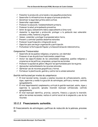 Plan de Desarrollo Municipal (PDM), Municipio de Cuatro Cañadas




      Fomentar la producción, priorizando a los pequeños productores.
      Desarrollar la infraestructura de apoyo al proceso productivo.
      Garantizar la seguridad jurídica sobre activos.
      Desarrollar capacidades.
      Promover la educación, fundamentalmente primaria.
      Promover la salud, principalmente preventiva.
      Dotar de agua y saneamiento básico especialmente al área rural.
      Aumentar la seguridad y protección; proteger a la población mas vulnerable:
       ancianos y niños, hombres y mujeres.
      Sanear, consolidar y proteger la propiedad sobre tierra.
      Prevenir y controlar posibles desastres naturales.
      Promover la participación e integración social.
      Capacitar para una mejor organización y participación.
      Profundizar la Participación Popular y la Descentralización Administrativa.

Componentes Transversales:
    Desarrollo de los pueblos indígenas y originarios, con identidad.
    Promover el uso de prácticas tradicionales competitivas.
    Incluir las especificidades de las comunidades campesinas, pueblos indígenas y
     originarios en las políticas, programas y proyectos sectoriales.
    Promover la equidad de género: Mejorar las oportunidades para las mujeres.
    Aprovechar sosteniblemente los recursos naturales.
    Optimizar uso de recursos geográficos y tierras.
    Fortalecer la planificación, gestión y control de la calidad ambiental.

Gestión institucional por niveles de competencia:
    El nivel nacional norma, recauda y canaliza recursos de cofinanciamiento, asiste,
     sigue, supervisa y evalúa la ejecución de estrategias, políticas y normas; controla
     agregadamente.
    El nivel departamental complementa y articula la gestión municipal, asiste, sigue y
     supervisa la ejecución, aprueba inversión municipal cofinanciada; controla
     agregadamente.
    El nivel municipal identifica, prioriza, concerta, financia y ejecuta la inversión;
     aplica las normas nacionales; realiza el control social de la asignación y uso de los
     recursos.


10.2.2       Financiamiento sostenible.

El financiamiento de estrategias y políticas de reducción de la pobreza, proviene
de:


                                                                                       193
Honorable Alcaldía Municipal - EcoThesis SRL
 