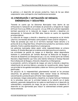 Plan de Desarrollo Municipal (PDM), Municipio de Cuatro Cañadas




la pobreza y el desarrollo del proceso productivo, fuera de los que deben
comprometer como contraparte a las transferencias nacionales.

10.3 PREVENCIÓN Y MITIGACIÓN DE RIESGOS,
    EMERGENCIAS Y DESASTRES
Teniendo en cuenta que los Gobiernos Municipales tiene dentro de sus
atribuciones la realización de actividades de prevención y mitigación de riesgos
(Artículo 9 de la Ley 2028) y de acuerdo a la Ley 2140 es la entidad responsable
(entidad ejecutora) en la reducción de riesgos y atención a desastres y/o
emergencias, la formulación del PDM debe tenerse en cuenta los siguientes
principios básicos:
La reducción de riesgos y atención a desastres y/o emergencias es de interés
colectivo y las medidas destinadas a este propósito tienen carácter obligatorio.
Todas las personas que viven en el territorio municipal tienen derecho a la
protección de su integridad física, infraestructura productiva, sus bienes y medio
ambiente, frente a posibles desastres y/o emergencias.
Los gobiernos municipales deben asumir estas responsabilidades en primera
instancia. El Alcalde Municipal es la máxima autoridad ejecutiva en la materia.
Las actividades de gestión de riesgos en el Municipio, deben desarrollarse
mediante la conformación del Sistema Municipal de Reducción de Riesgos y
Atención de Desastres y/o Emergencias que, a su vez, forman parte del Sistema
Nacional y Departamental, que tiene como máxima instancias el Consejo Nacional
Para la Reducción de Riesgos y Atención a Desastres y/o Emergencias.
La prevención, control y mitigación de riesgos, así como la atención a desastres,
rehabilitación de servicios básicos y procesos de reconstrucción, deben figurar
con prioridad en las agendas municipales y deben ser técnica y participativamente
planificadas.
Sin perjuicio de la responsabilidad gubernamental nacional en los procesos
educativos, los gobiernos municipales deben realizar tareas de información,
concientización y promoción para enfrentar tales responsabilidades.
Las amenazas, riesgos consecuentes y desastres, se originan tanto por fenómenos
de la naturaleza como por la actividad humana en su relación con el medio
ambiente, generando desequilibrios los cuales se manifiestan en el desarrollo de
vulnerabilidad y surgimiento de riesgo, los que se convierten en desastres. El
desarrollo es una oportunidad para reducir la vulnerabilidad evitando generar
nuevas amenazas.


                                                                                     195
Honorable Alcaldía Municipal - EcoThesis SRL
 