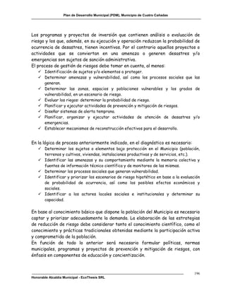 Plan de Desarrollo Municipal (PDM), Municipio de Cuatro Cañadas




Los programas y proyectos de inversión que contienen análisis o evaluación de
riesgo y los que, además, en su ejecución y operación reduzcan la probabilidad de
ocurrencia de desastres, tienen incentivos. Por el contrario aquellos proyectos o
actividades que se conviertan en una amenaza o generen desastres y/o
emergencias son sujetos de sanción administrativa.
El proceso de gestión de riesgos debe tomar en cuenta, al menos:
    Identificación de sujetos y/o elementos a proteger.
    Determinar amenazas y vulnerabilidad, así como los procesos sociales que las
     generan.
    Determinar las zonas, espacios y poblaciones vulnerables y los grados de
     vulnerabilidad, en un escenario de riesgo.
    Evaluar los riegos: determinar la probabilidad de riesgo.
    Planificar y ejecutar actividades de prevención y mitigación de riesgos.
    Diseñar sistemas de alerta temprana.
    Planificar, organizar y ejecutar actividades de atención de desastres y/o
     emergencias.
    Establecer mecanismos de reconstrucción efectivos para el desarrollo.


En la lógica de proceso anteriormente indicado, en el diagnóstico es necesario:
    Determinar los sujetos o elementos bajo protección en el Municipio (población,
     terrenos y cultivos, viviendas, instalaciones productivas y de servicios, etc.).
    Identificar las amenazas y su comportamiento mediante la memoria colectiva y
     fuentes de información técnico científica y de monitoreo de las mismas.
    Determinar los procesos sociales que generan vulnerabilidad.
    Identificar y priorizar los escenarios de riesgo hipotético en base a la evaluación
     de probabilidad de ocurrencia, así como los posibles efectos económicos y
     sociales.
    Identificar a los actores locales sociales e institucionales y determinar su
     capacidad.


En base al conocimiento básico que dispone la población del Municipio es necesario
captar y priorizar adecuadamente la demanda. La elaboración de las estrategias
de reducción de riesgo debe considerar tanto el conocimiento científico, como el
conocimiento y prácticas tradicionales obtenidas mediante la participación activa
y comprometida de la población.
En función de todo lo anterior será necesario formular políticas, normas
municipales, programas y proyectos de prevención y mitigación de riesgos, con
énfasis en componentes de educación y concientización.



                                                                                     196
Honorable Alcaldía Municipal - EcoThesis SRL
 