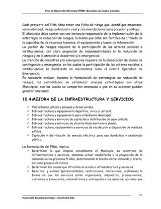 Plan de Desarrollo Municipal (PDM), Municipio de Cuatro Cañadas




Cada proyecto del PDM debe tener una ficha de riesgo que identifique amenazas,
vulnerabilidad, riesgo potencial o real y recomendaciones para prevenir y mitigar.
El Municipio debe contar con una instancia responsable de la implementación de la
estrategia de reducción de riesgos, la misma que debe ser fortalecida a través de
la capacitación de recursos humanos, el equipamiento y bases de información.
La gestión de riesgos requiere de la participación de los actores sociales e
institucionales, con clara asignación de responsabilidades en la reducción de
riesgos y en la atención a desastres y/o emergencias.
La atención de desastres y/o emergencias requiere de la elaboración de planes de
contingencia y emergencia, en los cuales la participación de los actores sociales e
institucionales se manifieste en mecanismos como el Comité Operativo de
Emergencia.
Es necesario evaluar, durante la formulación de estrategias de reducción de
riesgos, las posibilidades de establecer alianzas estratégicas con otros
Municipios, con las cuales se comparten amenazas o que en su accionar puedan
generar amenazas.

10.4 MEJORA DE LA INFRAESTRUCTURA Y SERVICIOS
    Vías urbanas, plazas y parques y áreas verdes.
    Infraestructura y equipamiento deportivo, cívico y cultural.
    Infraestructura y equipamiento para el Gobierno Municipal.
    Infraestructura y servicios de captación y distribución de agua potable.
    Infraestructura y servicios de alcantarillado sanitario y pluvial.
    Infraestructura, equipamiento y servicios de recolección y disposición de residuos
     sólidos.
    Captación y distribución de energía eléctrica para uso doméstico y alumbrado
     público.

La formulación del PDM, implica:
    Determinar lo que dispone actualmente el Municipio, su cobertura de
     infraestructura y servicios, demanda actual insatisfecha y la proyección de la
     demanda en los próximos 5 años, determinando la brecha entre demanda y oferta,
     así como proyección futura.
    Determinar las causas que dificultan el acceso a infraestructura y servicios.
    Describir, y evaluar (potencialidades, restricciones, limitaciones, problemas) la
     forma en que los servicios están organizados, dispuestos, promocionados,
     costeados y financiados, administrados y entregados a los usuarios; acciones que




                                                                                     197
Honorable Alcaldía Municipal - EcoThesis SRL
 