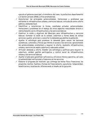 Plan de Desarrollo Municipal (PDM), Municipio de Cuatro Cañadas




       ejecuta el gobierno municipal, el ministerio del ramo, la prefectura departamental
       y el sector privado (ONG y otros prestadores).
      Caracterizar las principales potencialidades, limitaciones y problemas que
       enfrentan la infraestructura urbana y servicios básicos, articulación entre oferta
       pública y demanda local.
      Identificar y caracterizar la forma, resultados actuales, potencialidades,
       limitaciones y problemas en el manejo de otros aspectos relacionados directa o
       indirectamente con la infraestructura y los servicios básicos.
      Construir la visión y objetivos del Municipio para infraestructura y servicios
       básicos; formular la visión de la calidad, cobertura y forma desea de dichos
       servicios; ajustar, priorizar y concertar la demanda que plantea la población.
      Ajustar la estrategia para promover la demanda (para vencer las barreras
       económicas, culturales y físicas que limitan el acceso a los servicios, aprovechando
       las potencialidades existentes) y mejorar la oferta, mediante infraestructura
       urbana y servicios de amplia cobertura y adecuada calidad.
      Articular demanda y oferta. Diseñar una estrategia y políticas para mejorar la
       cobertura, calidad, gestión participativa y control social de infraestructura
       urbana y los servicios básicos.
      Ajustar el plan para garantizar suficiencia y eficiencia técnico operativa, así como
       la sostenibilidad institucional y financiera en los servicios.
      Elaborar el programa de inversión, que contenga las metas físico financieras, los
       proyectos, montos, fuentes y formas de financiamiento, ejecutores, temporalidad,
       beneficiarios y localización, diferenciando el diseño de la ejecución.




                                                                                        198
Honorable Alcaldía Municipal - EcoThesis SRL
 